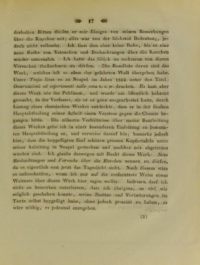 m- î7 dcrholtcn Bitten theilte er mir Eîniges Von seinen Bemerkungen iiber die Knochen mit; ailes ivar yon der liochsten Bedeutung, je- docli nicht vollendet. Ich liess ihm aber keine Ruhe, bis er eine neue Reilie von Versuchen und Beobachtungen iiber die Knochen ivieder unternahm. Ich hatte das Gliick an mehreren von diesen Versuchen theilnehmen zu diirfen. Die Resultate davon sind das YVerk, weldhes icli so eben der gelehrten Welt übergeben liabe. Unser 7rojci liess es zu Neapel im Jahre 1814 unter den Titel : Osservazioni ed esperirnenti sulle ossa ti. s. w. drucken. Es kam aber dieses Werk nie ins Publicum, und ivurde nie oflentlich bekannt gemacht; da der Verfasser, als cr es ganz ausgearbeitet hatte, durch Lesung eines chemisclien Werkcs cntdeckte, dass er in der fiinften Hauptabtheilung seiner Arbeit cinen Yerstoss gegen diediemio be- gangen hatte. Die niiheren Verhaltnisse iiber meine Bcarbeitung dieses V\ erkes gebe ich in einer bcsonderen Einleitung zu benann- ten Hauptabtheilung an, und venveise darauf hin; bemerke jedoch hier, dass die beygefiigten fiinf sohônen grossen Kupfertafeîn unter seiner Anleitung in Neapel gestochen und nachhcr mir abgetreten worden sind. Ich glaube deswegen mit Recht dieses Werk: Neue Beobachtungen und / ersuche iiber die Knochen nennen zu diirfen, da es eigcntlieh erst jetzt das Tagesliclit sioht. Nach diesem ware es unbescheiden, wenn ich nur auf die entfernteste Weise etwas Wciteres iiber dieses Werk hier sagen Avollte. Indessen darf ich nicht zu bemorkert unterlassen, dass ich iibrigens, so viol wie moglicb geschehcn konnte, meine Zusatze und Vcranderungen im Texte selbst beygefiigt liabe, ohne jedoch gemeint zu haben, es wUre nothig, es jedesmal anzugeben. (3)