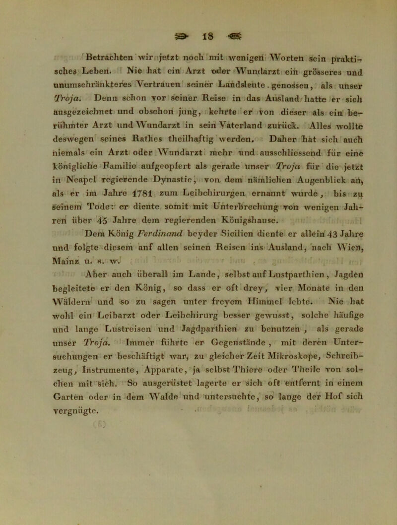 Betrachten wir jetzt noch mit wenigen Worten sein prakti- sches Leben. Nie bat ein Arzt oder Wundarzt ein grosseres und unumschrankteres Vertrauen seiner Landsleute. genossen, als unser Troja. Demi schon vor seiner Reiso in das Ausland batte er sicb ausgezeichnet und obsclion jung, kehrte er von dieser als ein be~ riihmter Arzt und Wundarzt in sein Yaterland zuriick. Ailes îvollte deswegen seines Ratbes theilhaftig werden. Dailier bat sicb auch niemals ein Arzt oder Wundarzt mehr und ausscbliessend fiir eine koniglicbe Familie aufgeopfert als gerade unser Troja fiir die jetzt in Neapel regierende Dynastie, von dem namlicben Augenblick art, als er im Jalire 1781 zum Leibcbirurgen ernannt wurde, bis zu seinem Tode: er diente somit mit Unterbrechung von wenigen Jah- ren iiber 45 Jalire dem regierenden Konigsbause. Dem Konig Ferdinand beyder Sicilien diente er allein 43 Jabre und folgle diesem anf allen seinen Reisen ins Ausland, nacli Wien, Mainz u. s. w. Aber auch iiberall im Lande, selbst auf Lustpartbien, Jagden begleitete er den Konig, so dass er oft drey, vier Monate in den Waldern und so zu sagen unter freyem Himmel lebte. Nie liât wohl ein Leibarzt oder Leibchirrtrg besser gewusst, solcbe haufige und lange Lustreisen und Jagdpartbien zu benutzen , als gerade unser Troja. Immer fiihrte er Gcgenstande , mit deren I nter- sucbungen er beschaftigt war, zu gleicber Zeit Mikroskope, Scbreib- zeug. Instrumente, Apparate, ja selbst Thiere oder Tlieile von sol- cben mit sicb. So ausgeriistet lagerte er sich oft entfernt in einem Garten oder in dem Walde und untersuchte, so lange der Hof sich •• . ■ I... : vergnugte. •' ‘.‘fi)