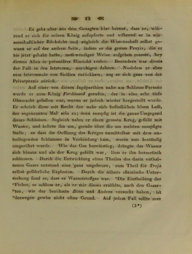 Es gelit aber aus dem Gesagten klar hervor, dass er, wah- rend cr sich fiir seinen Konig aufopferte und ivàbrend er in wis- senschaftlicher Riicksicht und zugleich die YV isscnschaft selbst ge- wann er auf der andern Seite, indem er die grosse Praxis, die er bis jetzt gehabt batte, nothwendiger Weise aufgeben musste , bey diesera Allen in pecuniarer Iïinsicht verlor. Besonders ivar diesé# der Fall in den Ietzteren, unruhigen Jahren. Nachdem er aber fum letztcnmale von Sicilien rurückkam, zog er sich ganz von der Privatpraxis zuriick. Auf einer von diesen Jagdparthien nahe am Schlosse Persano •\vurde er zum Konig Ferdmand gerufcn, der in eine sehr tiefe Ohnmacht gefallen ivar, wovon er jedoch wieder hergestellt wurde. Er schrieb diese mit Recht der nahe sich befindlichen bosen Luft, der sogenannten Mal’ aria zu; denn sumpfig ist die ganze Uingegend dieses Schlosses. Sogleich nalim cr einen grossen Krug, gefüllt mit YVasser, und kelirte ihn um, gerade liber die am meisten sumpfigte Stelle; so dass die OefFnung des K ra ges unmittelbar mit dera un- terliegenden Sclilamine in Yrerbindung kam, ivorin nun bestândig iimgerührt -\vurde. Wie das Gas hereinstieg, drangte das Wasser sich hinaus und als der Krug gefüllt war, Hess er ihn hermetisch scliliessen. Durch die Entwicklung eines Theiles des darin enthal- tenen Gascs entstund eine ganz ungeheure, zum Theil Rir Troja selbst gefahrliche Explosion. Durch die nahere chemische Unter- suchung fand er, dass es Wasserstoffgas war. ”Die Eintheilung der '•Tieber, so scliloss er, als er mir dieses erzahlte, nach den Gasar- '’ten, wie der beriihmte Bonn und Andere versucht haben, ist deswegen geiviss nicht ohne Grund. Auf jedem Fall sollto (3*) man