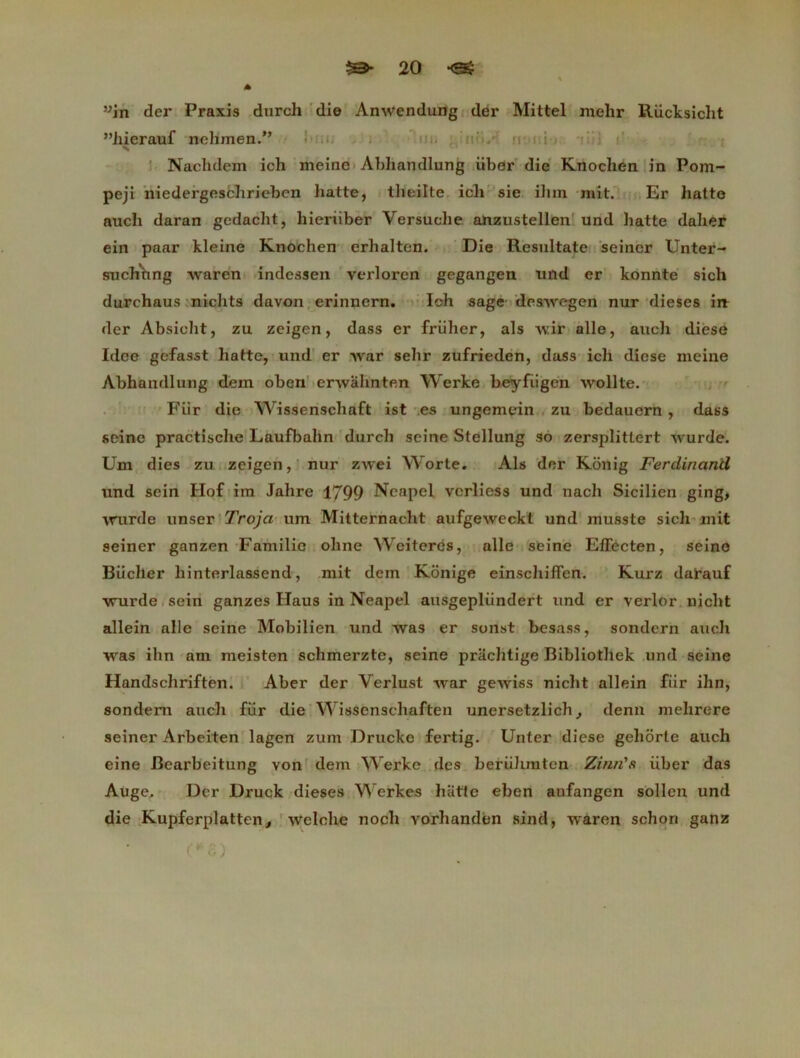 ”in der Praxis durch die Anwendung der Mittel melir Rucksicht ’Miierauf nehmen.” Nachdem ich meinc Abhandlung Liber die Knocben in Pom- peji niedergescbrieben batte, theilte ich sie ilun mit. Er liatte aucli daran gedacht, hieriiber Versuche anzustellen und batte daher ein paar kleine Knochen erhalten. Die Resultate seiner Unter- suchhng waren indessen verloren gegangen und er konnte sicli durchaus nichts davon erinnern. Ich sage deswegen nur dieses irt der Absieht, zu zeigen, dass er friiher, als wir aile, auch diese Idee gcfasst batte, und er war sebr zufrieden, dass ich diese meine Abhandlung dein oben erwahnten Werke beyfiigen wollte. Fiir die Wissenschaft ist es ungemein zu bedauern , dass seine practische Laufbahn durch seine Stellung so zersplittert wurde. Um dies zu zeigen, nur zwei Worte. Als der Konig Ferdinand und sein Ho£ im Jahre 1799 Ncapel vcrliess und nach Sicilien ging, \rurde unser Troja um Mitternacht aufgeweckt und musste sicli mit seiner ganzen Familic ohne Wciteres, aile seine Efïecten, seine Biicher liinterlassend, mit dem Konige einschiffen. Kurz darauf ■vrurde sein ganzes Haus in Neapel ausgepliindert und er verlor nicht allein aile seine Mobilien und was er sonst besass, sondern aucli was ihn am meisten schmerzte, seine prachtige Bibliothek und seine Handschriften. Aber der Verlust war gewiss nicht allein fiir ihn, sondern auch fiir die Wissenschaften unersetzlich, demi mehrere seiner Arbeiten lagen zum Drucke fertig. Unter diese geliôrte auch eine Bearbeitung von dem Werke des beriihmten Zinn's iiber das Auge. Der Druck dieses Werkes batte eben aufangen sollen und die Kupferplatten, welche noch vorhanden sind, waren schon ganz O'G)
