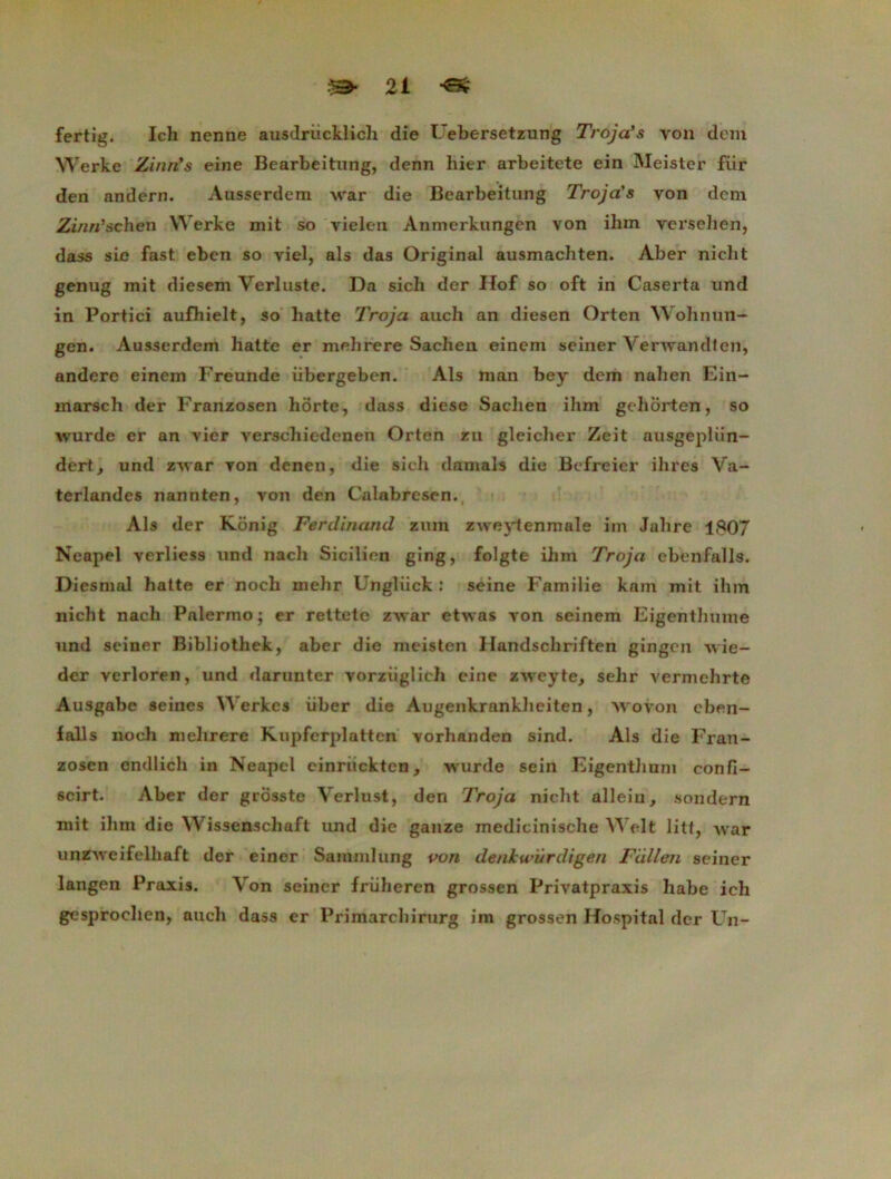 fertig. Ich nenne ausdrücklich die Uebersetzung Troja’s von dem Werke Zinri's eine Bearbeitung, denn hier arbeitete ein Meistcr fiir den andern. Àusserdem war die Bearbeitung Troja's von dcm Zinn'schén Werke mit so vielen Anmerkungen von ihm versehen, dass sic fast eben so viel, als das Original ausmachten. Aber niclit genug mit diesem Verluste. Da sich der Hof so oft in Caserta und in Portici aufhielt, so batte Troja auch an diesen Orten Wohnun- gen. Ausserdem batte er mehrere Sachen einem seiner Verwandien, andere einem Freunde übergeben. Als mon bey dem nalien Ein- marsch der Franzosen hôrte, dass diese Sachen ihm gehorten, so wurde er an vier verscbiedenen Orten zu glcicber Zeit ausgepliin- dert, und zwar von deneu, die sich damais die Befreier ibres Va- terlandes nannten, von den Calabresen. Als der Konig Ferdinand zum zweytenmale im Jabre 1807 Neapel verliess und nacb Sicilien ging, folgte ilim Troja ebenfalls. Diesmal hatte er noch mebr Ungliick : seine Familie kam mit ihm nicht nach Palermo ; er rettetc zwar etwas von seinem Eigenthume und seiner Bibliothek, aber die meisten Uandscbriften gingcn wie- der verloren, und darunter vorziiglicli eine zwcyte, sebr vermehrte Ausgabe seines YVerkes iiber die Augenkranklieiten, wovon eben- falls noch mehrere Kupferplatten vorhanden sind. Als die Fran- zosen cndlich in Neapel einruckten, wurde sein Eigentlium confi- scirt. Aber der grosste Verlust, den Troja nicht allein, sondern mit ihm die Wissenschaft und die ganze medicinische Welt litt, war unZAveifelbaft der einer Sammlung von denkwürdigen Fiillen seiner langen Praxis. Von seiner friiheren grossen Privatpraxis habe ich gesprochen, auch dass er Primarchirurg im grossen Hospital der Un-