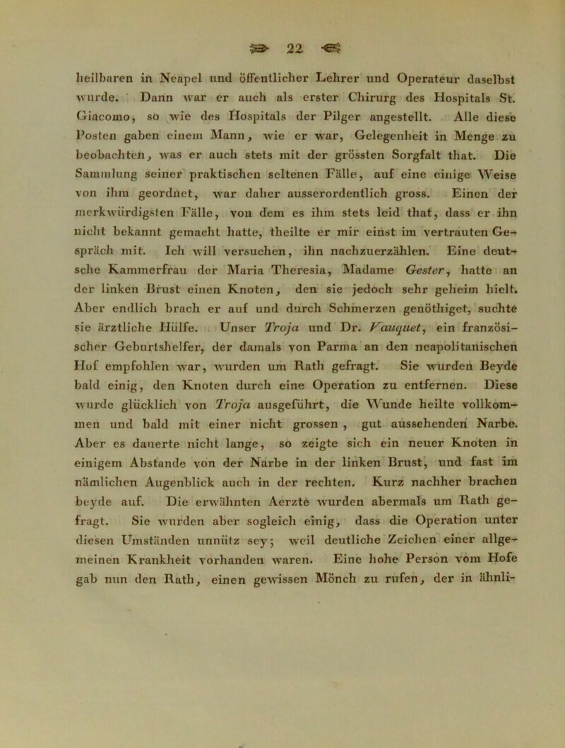 heilbaren in Neapel und offenllicher Lehrer und Operateur daselbst Avurde. Dann Avar er auch als erster Chirurg des Hospitals St. Giacomo, so wie des ïlospitals der Pilger angestellt. Aile die6e Posten gaben einern Mann, Avie er war, Gelegenheit in Menge zu beobachtcn, was er aucli stets mit der grossten Sorgfalt that. Die Sammlung seiner praktischen seltenen Falle, auf eine einige Weise von ihm geordnet, war daller ausserordentlich gross. Einen der merkAviirdigsten Falle, von dem es ihm stets leid that, dass er ihn nicht bekannt gemacht halte, tlieilte er mir einst im vertrauten Ge- spracli mit. Icli will versuchen, ihn nachzuerzâlilen. Eine deut- sche Kainmerfrau der Maria Theresia, Madame Gester, liatte an der linken Brust einen Knoten, den sie jedoch sehr gelieim hielt. Aber endlich brach er auf und durch Schmerzen genothiget, suchte sie arztliche Hiilfe. Unser Troja und Dr. Vauquel, ein franzosi- scher Geburtshelfer, der damais von Parma an den neapolitanischen Hof empfohlen war, Avurden um Rath gefragt. Sie Avurden Beyde bakl einig, den Knoten durch eine Operation zu entfernen. Diese Avurde glücklich von Troja ausgeführt, die Wunde heilte vollkom- men und bald mit einer nicht grossen , gut ausselienden Narbe. Aber es dauerte nicht lange, so zeigte sich ein neuer Knoten in einigem Abstande von der Narbe in der linken Brust, und fast im namlichen Augenblick auch in der rechten. Kurz nachher brachen beyde auf. Die erwâhnten Aerzte Avurden abermals um Rath ge- fragt. Sie Avurden aber sogleicli einig, dass die Operation unter diesen Umstanden unniitz sey; Aveil deutliche Zeichen einer allge- meinen Krankheit Arorhanden Avaren. Eine hohe Person vom Hofe gab nun den Rath, einen geAA'issen Monch zu rufen, der in ahnli-