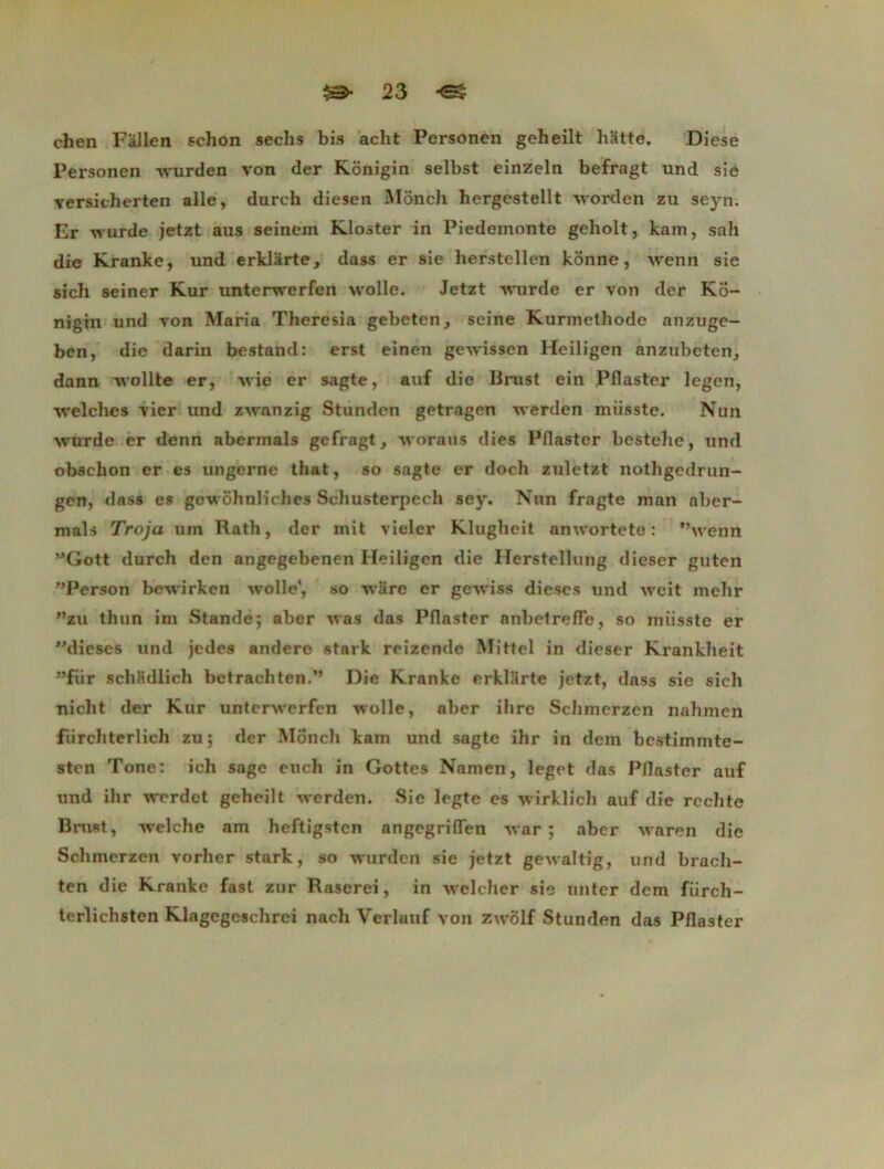 chen Fallen schon sechs bis acht Personen geheilt hatte. Diese Personen wurden von der Kônigin selbst einzeln befragt und sie versicherten aile, durch diesen Mônch hergestellt worden zu sejm. Er wurde jetzt aus seinem Kloster in Piedeinonte geholt, kam, sah die Kranke, und erklarte, dass er sie herstellen konne, wenn sie sich seiner Kur unterwerfen wolle. Jetzt wurde er von der Ko- nigin und von Maria Theresia gebeten, seine Kurmelhode anzuge- ben, die darin bestand: erst einen gewissen Heiligen anzubeten, dann wollte er, wie er sagte, auf die Brust ein Pflaster legen, Avelches vier und zwanzig Stunden getragen werden miisste. Nun wurde er denn abermals gefragt, woraus dies Pflaster bestehe, und obschon er es ungerne that, so sagte er doch zuletzt nothgcdrun- gen, dass es gewôhnliclies Schusterpech sey. Nnn fragte man aber- mals Troja um Rath, der mit vieler Klugheit anwortete : wenn Gott durcli den angegebenen Heiligen die Herstellung dieser guten Person bewirken wolle', so ware er gewiss dièses und weit mehr ”zu thun im Stande; aber was das Pflaster nnbelrefle, so miisste er ''dièses und jedes andere stark reizende Mittel in dieser Krankheit ”fiir schfidlich betrachten.” Die Kranke erklarte jetzt, dass sie sich nicht der Kur unterwerfen wolle, aber ihre Schmerzen nahmen fiirchterlich zu; der Monch kam und sagte ihr in dem bestimmte- sten Tone: ich sage euch in Gottes Namen, leget das Pflaster auf und ihr w'erdet geheilt werden. Sie legte es wirklich auf die rechte Bnist, welche am heftigsten angegrifTen var ; aber waren die Schmerzen vorher stark, so wurden sie jetzt gewaltig, und bracli- ten die Kranke fast zur Raserei, in welcher sic unter dem fiirch- terlichsten Klagegeschrci nach VerlauF von zwolf Stunden das Pflaster