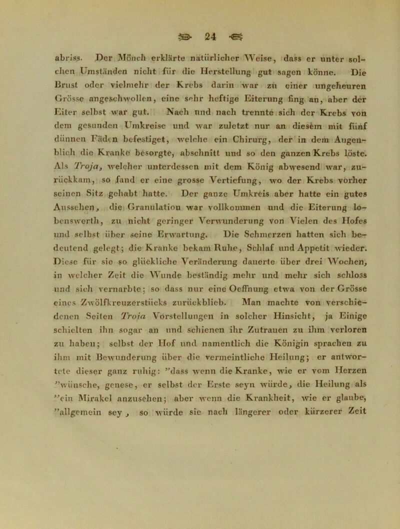 abriss. Der Moncli erklarte natiirlichcr Weise, dass er unter sol- clicn Umstanden nicht fur die Herstellung gut sagen konne. Die Brust oder vielnielir der Krebs darin war zu einer ungeheuren Grosse angeschwollen, eine selir hcftige Eiterung fing an, aber der Eiter selbst war gut. Nach und nach trennte sich der Krebs yon dcrn gesunden Umkreise und war zuletzt nur an diesèm mit fiinf diinnen Fadçn befestiget, welche ein Chirurg, der in dera Augen- blich die Kranke besorgte, absclinitt und so den ganzen Krebs lôste. Als Troja, welcher unterdessen mit dem Konig abwesend war, zu- rückkain, so fand er eine grosse Vertiefung, wo der Krebs vorher seincn Sitz gehabt batte. Der ganze Umkréis aber hatte ein gutes Aussehen, die Granulation war vollkommen und die Eiterung lo- benswerth, zu nicht gcringer Verwunderung von Vielen des Ilofes und selbst iiber seine Erwartung. Die Sclimcrzen liatten sich be- deutend gelcgt; die Kranke bekam Ruhe, Schlaf und Appétit wieder. D icse fiir sie so gliickliclie Veriinderung dauerte iiber drei Wochen, in welcher Zeit die Wunde bestandig mehr und mehr sich schloss und sich vernarble: so dass nur eine Oeffnung etwa von der Grosse eincs Zwôlfkreuzerstiieks zuriickblieb. Man machte von verschie- denen Seiten Troia Vôrstellungen in solcher Hinsicht, ja Einige schielten ihn sogar an und schienen ihr Zutrauen zu ilim verloren zu habeu; selbst der Hof und namentlicli die Konigin sprachen zu ihm mit Bewunderung iiber die vermeintliche Heilung; er anlwor- tcte dieser ganz ruliig: ’Mass wenn die Kranke, wie er vom Herzen ”wiinsche, genese, er selbst der Erste seyn wiirde3 die Heilung als ”ein Mirakel anzusehen; aber wenn die Krankheit, Avie er glaube, ^allgemein sey , so Aviirde sie nach langerer oder kiirzerer Zeit