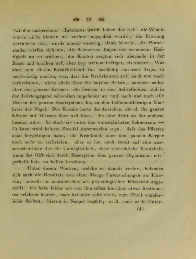 Wwieder ausbrechen.” Letzteres wurde leider der Fall: die Wunde wurde nicht kleiner als yorlier angegeben wurde , die Eiterung veranderte sich, wurde zuerst wasserig, dann ichoros, die Y\ und- rSnder warfen sich um, die Schmerzen fingen mit erneuerter Hef- tigkeit an zu wüthen, die Knoten zeigtcn sich abermals in der Brust und brachen auf, aber bey weitem heftiger, als yorher. Was aber nun dicsen Krankheitsfall fur bestandig unserem Troja so merkwürdig machte, war, dass die Krebsknoten sich nach und nach verbreiteten, nicht allein iiber die beyden Briiste, sondern selbst iiber dcn ganzen Korper: die Driisen in den Acliselhohlcn und in der Leistengegend schwollen ungeheuer an und nach und nach aile Driisen des ganzen Hautsystems bis an dcn halbmondformigen Um- kreis der Nagel. Die Kranke batte das Aussehcri, als ob ihr ganzer Korper mit Warzen iiber und iiber, die eine dicht an der andern, besetzt wâre. So starb sie unter den entsetzlichsten Schmerzen. — Es kann wohl keinem Zweifel unterworfen seyn, dafs das Pllaster dazu beygetragen habe, die Krankheit iiber den ganzen Korper noch mehr zu verbreiten, aber es bat anch somit auf eine aus— serordcntliche Art die I nmôgliclikeit, diese schreckliche Krankheit, wenn das Gift sich durch Résorption dcm ganzen Organismus mit- getlieilt bat, zu heilen bewiesen. Unter diesen ^Verken, welche er damais verlor, befanden sich auch die Resultate von einer Menge Untersuchungen an Tliie- ren, sowolil in anatoinischer als physiologischcr Riicksicht ange- stellt. Ich habe leider nie von ihm selbst hieriiber etwas Bestimm- tes erfahren konnen, man liât aber sehr viele, zum Theil wunder- liche Sachen, hievon in Neapel erzahltj z. B. dafs er in Unter- (4)