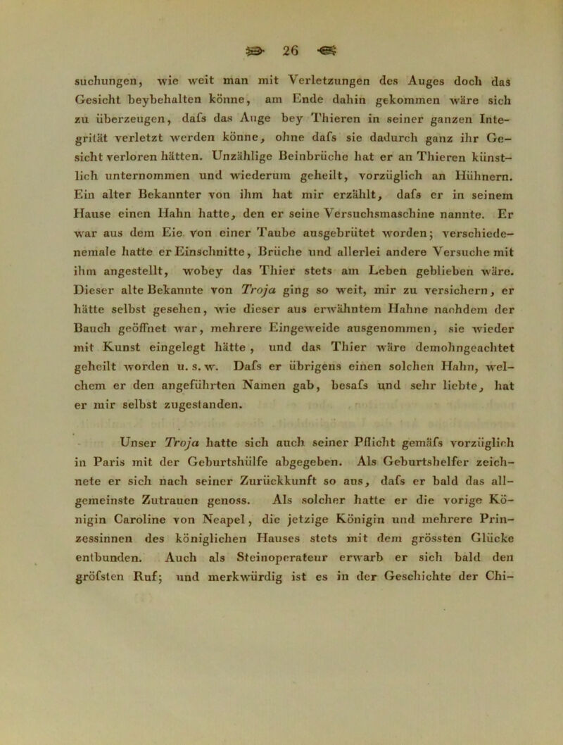 suchungen, wie weit man mit Verletzungen des Auges docli das Gesicht beybehalten konne, am Ende dabin gekommen Avare sich zu iiberzeugen, dafs das Auge bey Thieren in seiner ganzen Inte- gritat verletzt Averden konne, oline dafs sie dadurch ganz ihr Ge- sicht verloren hâtten. Unzahlige Beinbriiclie bat er an Thieren künst- lich unternommen und wiederura geheilt, vorziiglich an Hiihnern. Ein alter Bekannter von ihm hat mir erzalilt, dafs er in seinem Hause einen Ilahn batte, den er seine Versuchsmaschine nannte. Er war aus dem Eie von einer Taube ausgebriitet Avorden; verschiede- nemale batte er Einschnitte, Briicbe und allerlei andere Versucbe mit ihm angestellt, wobey das Tbier stets am Leben geblieben wiire. Dieser alte Bekannte von Troja ging so weit, mir zu versichern, er batte selbst gesehen, Avie dieser aus envahntem Habne naohdem der Baucb geôffnet Avar, melirere EingeAveide ausgenommen, sie Avieder mit Kunst eingelegt batte , und das Tbier Avare demohngeachtet geheilt Avorden u. s. av. Dafs er übrigèns einen solcben Halin, AArel- chem er den angefiilirten Namen gab, besafs und selir liebte, liât er mir selbst zugestanden. Unser Troja batte sicb auch seiner Pflicbt gemafs vorziiglich in Paris mit der Geburtshiilfe abgegeben. Als Geburtsbelfer zeicb- nete er sich nach seiner Zurückkunft so ans, dafs er bald das all- gemeinste Zutrauen genoss. Als solcher hatte er die vorige Ko- nigin Caroline von Neapel, die jetzige Konigin und mehrere Prin- zessinnen des koniglichen Hauses stets mit dem grossten Glücke entbunden. Auch als Steinoperateur erAA'arb er sich bald den grofsten Ruf; und merkwiirdig ist es in der Gescbichte der Chi-