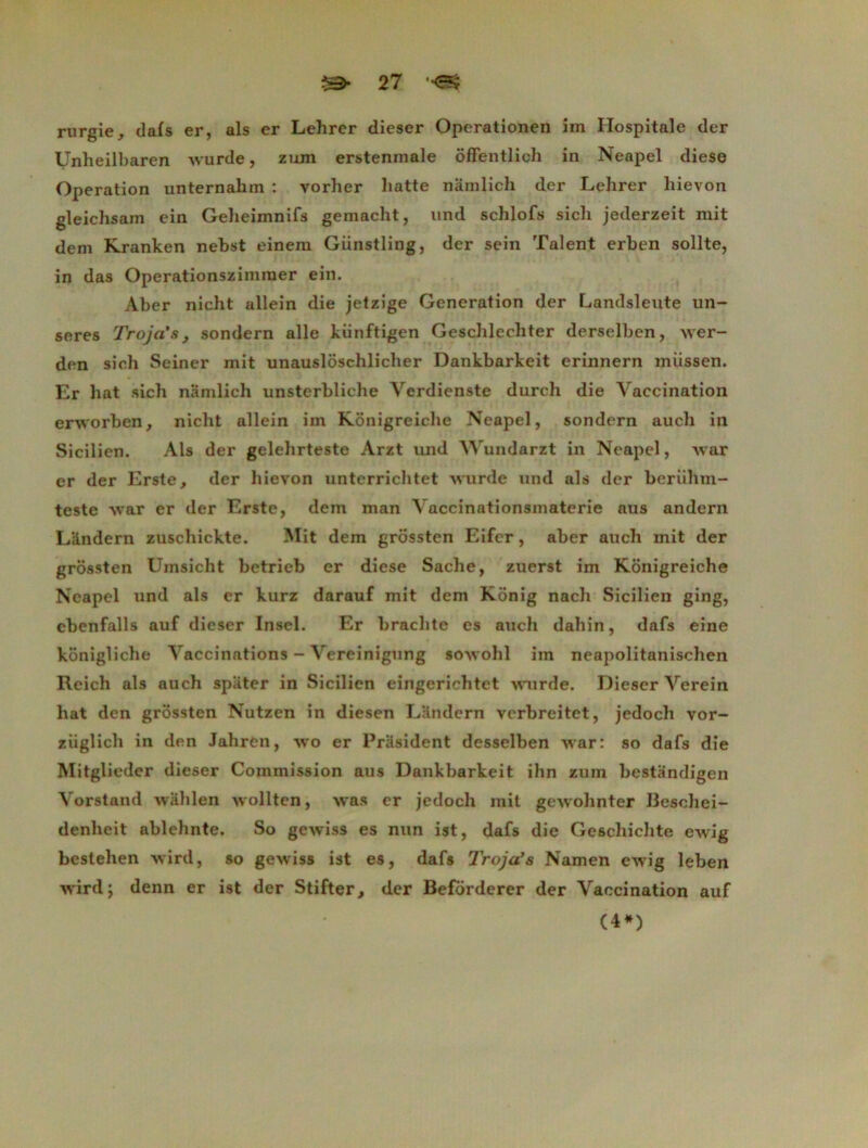 rurgie, dais er, als er Lehrcr dieser Operationen im Ilospitale der Unheilbaren Avurde, zum erstenmale ôffentlioh in Neapel diese Operation unternahm : vorher batte namlicb der Lehrer bievon gleicbsam ein Geheimnifs gemacht, und schlofs sicli jederzeit mit dein Kranken nebst einem Giinstling, der sein Talent erben sollte, in das Operationsziinraer ein. Aber nicht allein die jetzige Génération der Landsleute un- seres Vroja's, sondern aile künftigen Gescblecliter derselben, Aver- den sich Seiner mit unauslôschlicber Dankbarkeit erinnern miissen. Er bat sicb namlich unsterblicbe Verdienste durcb die Vaccination erworben, nicht allein im Kônigreiche Neapel, sondern aucli in Sicilien. Als der gelehrteste Arzt und AVundarzt in Neapel, Avar er der Erste, der bievon unterricbtet Avurde und als der beriihm- teste Avar er der Erste, dein man Vaccinationsmaterie aus andern LUndern zuscliickte. Mit dem grôssten Eifcr, aber auch mit der grossten Uinsicht betrieb er diese Sache, zuerst im Kônigreiche Neapel und als er kurz darauf mit dem Kônig nach Sicilien ging, ebenfalls auf dieser Insel. Er brachte es auch dahin, dafs eine kônigliche Vaccinations - Vereinignng sôAvobl im neapolitaniscben Reich als auch spiiter in Sicilien eingericbtet Avurde. Dieser Verein bat den grôssten Nutzen in diesen Landcrn verbreitet, jedocb vor- ziiglicb in den Jahren, avo er Président desselben AAar: so dafs die Mitglieder dieser Commission aus Dankbarkeit ihn zum bestandigen Vorstand Avablen Avollten, Avas er jedocb mit geAvobnter Beschei- denbeit ablcbnte. So geAviss es nun ist, dafs die Ge6chichte eAvig besteben Avird, so gewiss ist es, dafs Troja’s Namen ewig leben Avird; denn er ist der Stifter, der Beforderer der Vaccination auf (4*)