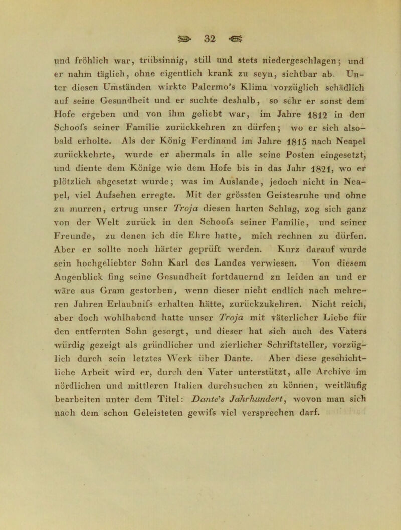 und frohlich war, triibsinnig, still und stets niedergeschlagen ; und er nalim taglich, ohne eigentlich krank zu seyn, sichtbar ab. Un- ter diesen Umstanden wirkte Palermo’s Klima vorziiglich schadlich auf seine Gesundheit und er suchte deshalb, so selir er sonst dem Hofe ergeben und von ihin geliebt war, im Jahre 1812 in den Schoofs seiner Familie zurückkehren zu diirfen ; wo er sich also- bald erholte. Als der Konig Ferdinand im Jahre 1815 nacli Neapel zuriickkehrte, wurde er abermals in aile seine Posten eingesetzt, und diente dem Konige wie dem Hofe bis in das Jalir 1821) wo er plôtzlich abgesetzt wurde; was im Auslande, jedocli niclit in Nea- pel, viel Aufsehen erregte. Mit der grossten Geistesruhe und ohne zu murren, ertrug unser Troja diesen harten Schlag, zog sicli ganz von der Welt zuriick in den Schoofs seiner Familie, und seiner Freunde, zu denen icli die Elire hatte, mich rechnen zu dürfen. Aber er sollte noch liarter gepriift werden. Kurz darauf wurde sein hochgeliebter Solin Karl des Landes verwiesen. Von diesem Augenblick fing seine Gesundheit fortdauernd zn leiden an und er ware aus Gram gestorben, wenn dieser niclit endlich nach mehre- ren Jahren Erlaubnifs erlialten hatte, zuriickzukeliren. Niclit reich, aber docli wohlhabend hatte unser Troja mit vaterliclier Liebe fiir den entfernten Solin gesorgt, und dieser liât sich auch des Vaters wiirdig gezeigt als griindlicher und zierlicher Schriftsteller^ vorziig- lich durch sein letztes Werk iiber Dante. Aber diese geschicht- liche Arbeit wird er, durch den Vater unterstiitzt, aile Archive im nordlichen und mittleren Italien durchsuchen zu konnen, weitlaufig bearbeiten unter dem Tilel: Dante's Jahrhundert, wovon man sich nach dem sclion Geleisteten gewifs viel versprechen darf.