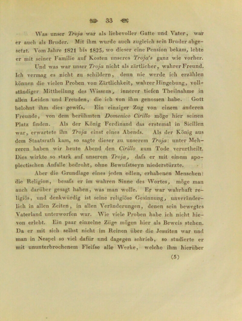 Was miser Troja war als liebevoller Gatte und Vater, war er auch als Bruder. Mit ihm wurde au ch zugleich sein Bruder abge- setzt. Vom Jahre 1821 bis 1825, wo dieser eine Pension bekam, lebte er mit seiner Familie auf Kosten unseres Troja’s ganz wie yorher. Und was war unser Troja niclit als zartlicher, walirer Freund. Icli vermag es niclit zu schildern, denn nie werde ich erzalilen konnen die yielen Proben yon Zartlichkeit, wahrer Hingebung, voll- stândiger Mittbeilung des Wissenfs, innerer tiefen Theilnahme in allen Leiden und Freuden, die ich von ihm genossen liabe. Gott belohnt ihm dies gewifs. Fin einziger Zug von einem anderen Freunde, von dem berülnnten Domenico Cirillo môge hier seinen Platz finden. Als der Konig Ferdinand das erstemal in Sicilien war, erwartete ihn Troja einst eines Abends. Als der Konig aus dem Staatsrath kam, so sagte dieser zu unsercm Troja: unter Meh- reren haben wir heute Abend den Cirillo zuin Tode verurtheilt. Dies wirkte so stark auf unserem Troja, dafs er mit einem apo- plectischen Anfalle bedroht, ohne Bewufstseyn niederstiirzte. Aber die Grundlage eines jeden edlen, erhabenen Menschen: die Religion, besafs er im wahren Sinne des Wortes, môge man auch darüber gesagt haben, was man wolle. Er war wahrhaft re- ligiôs, und denkwürdig ist seine religiôse Gesinnung, unverander- lich in allen Zeiten , in allen Veranderungen, denen sein bewegtes Vaterland unterworfen war. Wie viele Proben habe ich niclit hie- von erlebt. Ein paar einzelne Ziige môgen hier als Beweis stehen. Da er mit sicli selbst niclit im Reinen iiber die Jesuiten war und man in Neapel so viel dafiir und dagegen schrieb, so studierte er mit ununterbrochcnem Fleifse aile Werke, welche ihm hierüber (5)