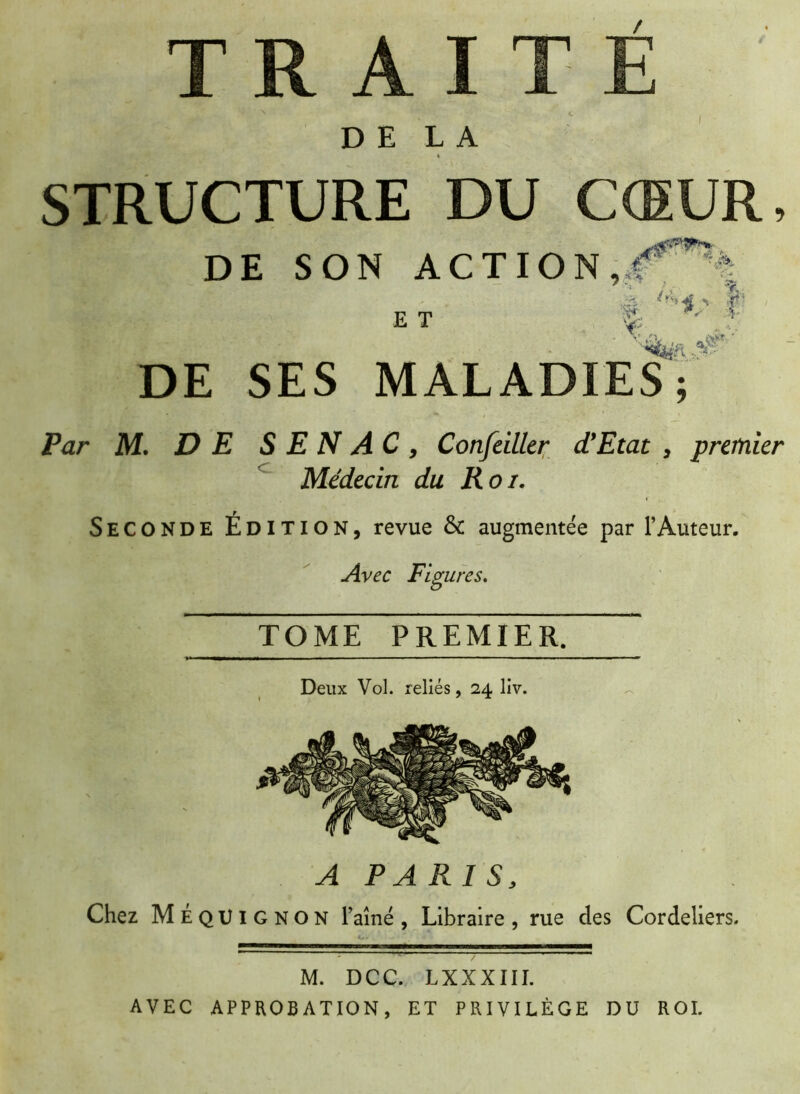 / nn DELA STRUCTURE DU CŒUR, DE SON ACTION, & __ ; _/ - . /r‘» 4 n T ET Sc ' » DE SES MALADIES; Par M. DE S E N A C , Confeiller d'Etat , premier Médecin du Roi. Seconde Édition, revue & augmentée par l’Auteur. Avec Figures. TOME PREMIER. Deux Vol. reliés, 24 liv. A PARIS, Chez MeqUIGNON l’aîné , Libraire , rue des Cordeliers. M. DCC. LXXXIII. AVEC APPROBATION, ET PRIVILÈGE DU ROI.