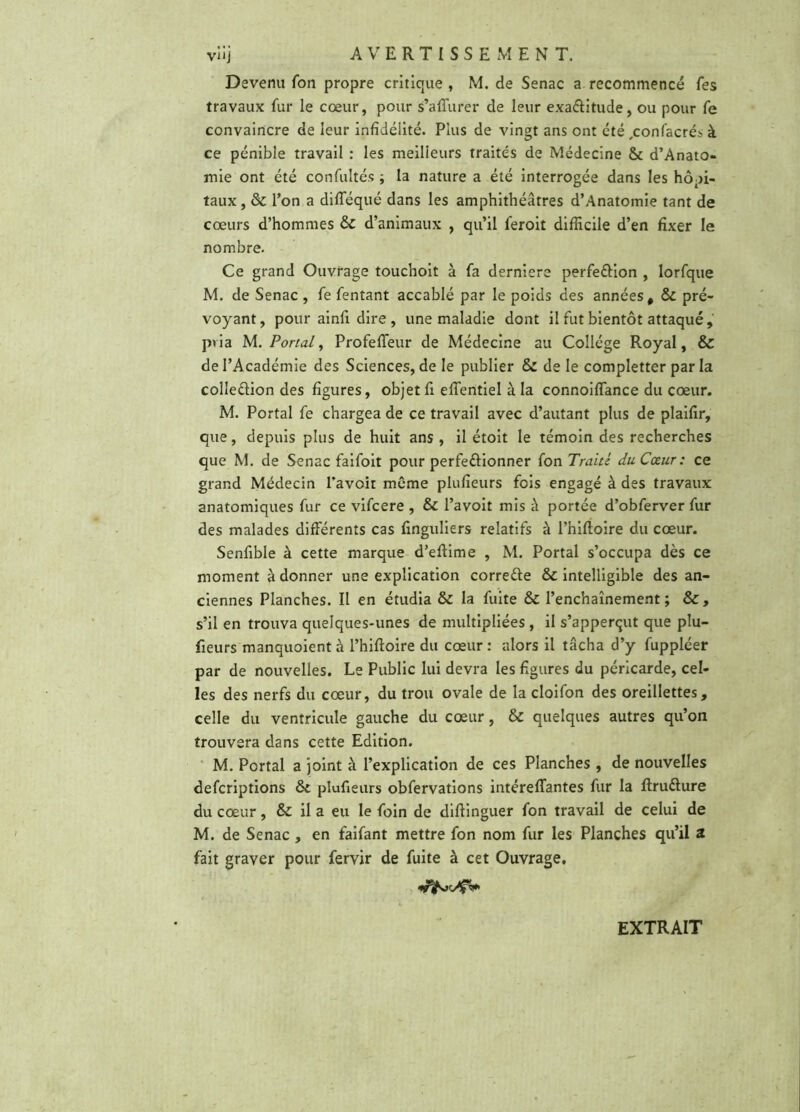 vüj AVERTISSEMENT. Devenu fon propre critique , M. de Senac a recommencé Tes travaux fur le cœur, pour s’a{Turer de leur exa&itude, ou pour fe convaincre de leur infidélité. Plus de vingt ans ont été ,confacrés à ce pénible travail : les meilleurs traités de Médecine & d’Anato- mie ont été confultés ; la nature a été interrogée dans les hôpi- taux , & Ton a difféqué dans les amphithéâtres d’Anatomie tant de cœurs d’hommes & d’animaux , qu’il feroit difficile d’en fixer le nombre. Ce grand Ouvrage touchoit à fa derniere perfe&ion , lorfque M. de Senac , fe fentant accablé par le poids des années, & pré- voyant, pour ainfi. dire , une maladie dont il fut bientôt attaqué, pvia M. Portai, Profeffeur de Médecine au Collège Royal, & de l’Académie des Sciences, de le publier & de le completter par la colle&ion des figures, objet fi effentiel à la connoiffance du cœur. M. Portai fe chargea de ce travail avec d’autant plus de plaifir, que, depuis plus de huit ans, il étoit le témoin des recherches que M. de Senac faifoit pour perfe&ionner fon Traité du Cœur: ce grand Médecin l’avoit même plufîeurs fois engagé à des travaux anatomiques fur ce vifcere , & l’avoit mis à portée d’obferver fur des malades différents cas finguliers relatifs à l’hifloire du cœur. Senfible à cette marque d’effime , M. Portai s’occupa dès ce moment à donner une explication correéte & intelligible des an- ciennes Planches. Il en étudia & la fuite & l’enchaînement; &, s’il en trouva quelques-unes de multipliées , il s’apperçut que plu- fieurs manquoient à l’hiffoire du cœur : alors il tâcha d’y fuppléer par de nouvelles. Le Public lui devra les figures du péricarde, cel- les des nerfs du cœur, du trou ovale de la cloifon des oreillettes, celle du ventricule gauche du cœur, & quelques autres qu’on trouvera dans cette Edition. M. Portai a joint à l’explication de ces Planches , de nouvelles defcriptions ôc plufîeurs obfervations intéreffantes fur la ftruélure du cœur, & il a eu le foin de diffinguer fon travail de celui de M. de Senac , en faifant mettre fon nom fur les Planches qu’il 2 fait graver pour fervir de fuite à cet Ouvrage. EXTRAIT