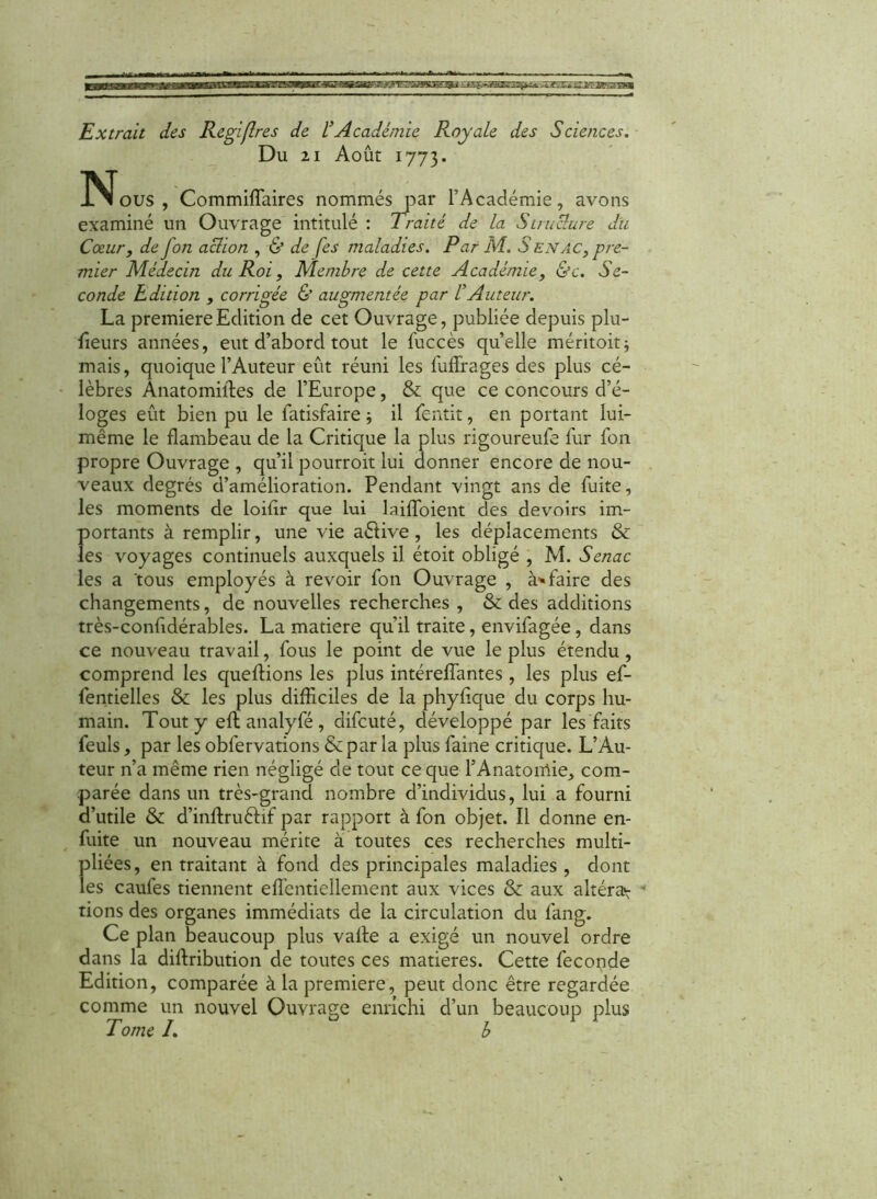 Du 21 Août 1773. JNJous , Commiffaires nommés par l’Académie, avons examiné un Ouvrage intitulé : Traité de la St raclure du Coeur, de fon aclion , & de (es maladies. Par M. S en ac, pre- mier Médecin du Roi, Membre de cette Académie, &c. Se- conde Edition , corrigée & augmentée par ÜAuteur. La première Edition de cet Ouvrage, publiée depuis plu- fieurs années, eut d’abord tout le fuccès quelle méritoit; mais, quoique l’Auteur eût réuni les fufïrages des plus cé- lèbres Anatomiiles de l’Europe, & que ce concours d’é- loges eût bien pu le latisfaire -, il fentit, en portant lui- même le flambeau de la Critique la plus rigoureufe fur Ton propre Ouvrage , qu’il pourroit lui donner encore de nou- veaux degrés d’amélioration. Pendant vingt ans de fuite, les moments de loifir que lui laiffoient des devoirs im- portants à remplir, une vie aétive , les déplacements & les voyages continuels auxquels il étoit obligé , M. Senac les a tous employés à revoir fon Ouvrage , à1» faire des changements, de nouvelles recherches, & des additions très-confidérables. La matière qu’il traite, envifagée, dans ce nouveau travail, fous le point de vue le plus étendu, comprend les queflions les plus intéreffantes , les plus ef- fentielles & les plus difficiles de la phyfique du corps hu- main. Tout y eftanalyfé, difcuté, développé par les faits feuls, par les obfervations &par la plus faine critique. L’Au- teur n’a même rien négligé de tout ce que l’Anatomie, com- parée dans un très-grand nombre d’individus, lui a fourni d’utile & d’inftru&if par rapport à fon objet. Il donne en- fuite un nouveau mérite à toutes ces recherches multi- Ïdiées, en traitant à fond des principales maladies , dont es caufes tiennent effientiellement aux vices & aux altéra^ v rions des organes immédiats de la circulation du lang. Ce plan beaucoup plus valte a exigé un nouvel ordre dans la diftribution de toutes ces matières. Cette fécondé Edition, comparée à la première, peut donc être regardée comme un nouvel Ouvrage enrichi d’un beaucoup plus Tome I. b