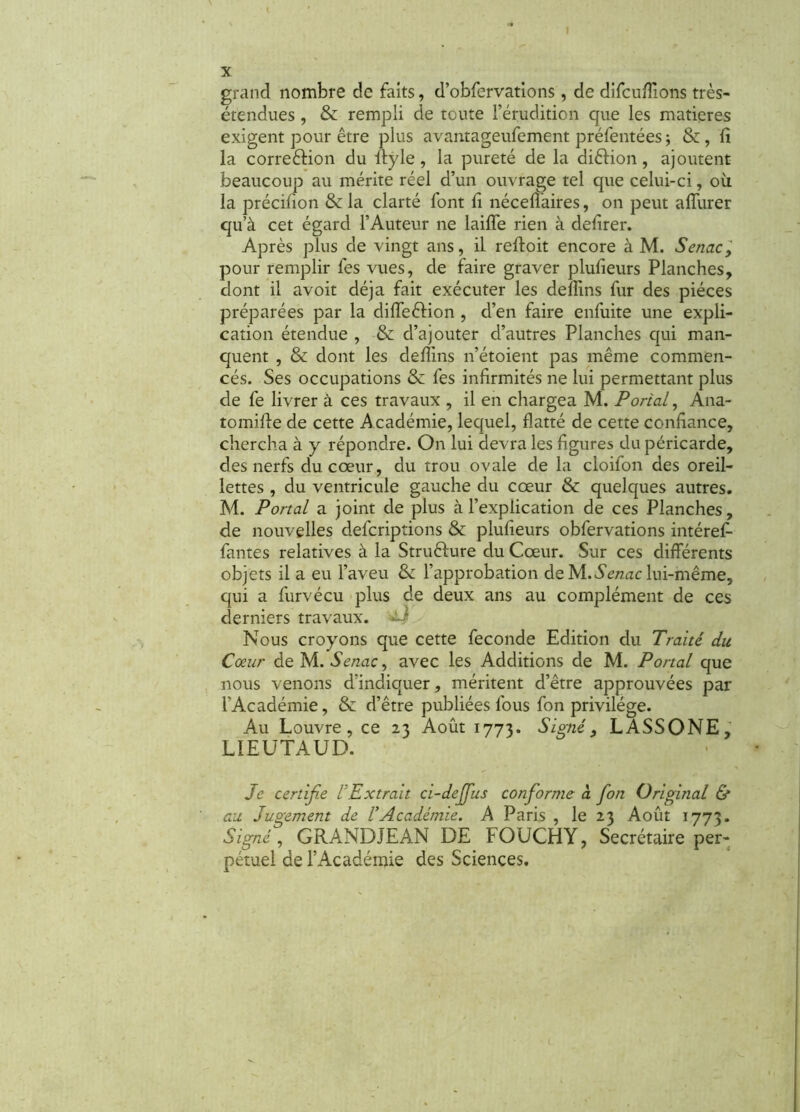 X grand nombre de faits, d’obfervations, de difcufîions très- étendues , & rempli de toute l’érudition que les matières exigent pour être plus avantageufement préfentées -, &, fi la correction du ftyle, la pureté de la diêtion, ajoutent beaucoup au mérite réel d’un ouvrage tel que celui-ci, où la précifion & la clarté font fi néceflaires, on peut affurer qu’à cet égard l’Auteur ne laifie rien à defirer. Après plus de vingt ans, il reftoit encore à M. Senac, pour remplir fes vues, de faire graver plufieurs Planches, dont il avoit déjà fait exécuter les defiins fur des pièces préparées par la difleêHon , d’en faire enfuite une expli- cation étendue , & d’ajouter d’autres Planches qui man- quent , & dont les defiins n’étoient pas même commen- cés. Ses occupations &: fes infirmités ne lui permettant plus de fe livrer à ces travaux , il en chargea M. Portai, Ana- tomifie de cette Académie, lequel, flatté de cette confiance, chercha à y répondre. On lui devra les figures du péricarde, des nerfs du cœur, du trou ovale de la cloifon des oreil- lettes , du ventricule gauche du cœur & quelques autres. M. Portai a joint de plus à l’explication de ces Planches, de nouvelles defcriptions & plufieurs obfervations intéref- fautes relatives à la Strufture du Cœur. Sur ces différents objets il a eu l’aveu l’approbation de hi.Senac lui-même, qui a furvécu plus de deux ans au complément de ces derniers travaux. ^ Nous croyons que cette fécondé Edition du Traité du Cœur de M. Senac, avec les Additions de M. Portai que nous venons d'indiquer, méritent d’être approuvées par l’Académie, & d’être publiées fous fon privilège. Au Louvre, ce 23 Août 1773. Signé, LASSONE, LIEUTAUD. Je certifie VExtrait ci-de fins conforme a fon Original & au Jugement de VAcadémie. A Paris , le 23 Août 1773. Signé, GRANDJEAN DE FOUCHY, Secrétaire per- pétuel de l’Académie des Sciences.