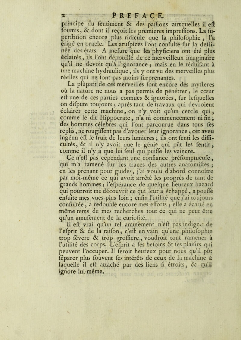 principe du fentiment & des paffions auxquelles il eft fournis, & dont il reçoit les premières impreffions. La fu- perftition encore plus ridicule que la philofophie , l’a érigé en oracle. Les arufpices l’ont confulté fur la defti- née des états. A mefure que les phyficiens ont été plus éclairés, ils l’ont dépouillé de ce merveilleux imaginaire qu’il ne devoit qu’à l’ignorance ; mais en le réduifant à une machine hydraulique , ils y ont vu des merveilles plus réelles qui ne font pas moins furprenantes. La plupart de ces merveilles font encore des myfteres où la nature ne nous a pas permis de pénétrer ; le cœur efl une de ces parties connues & ignorées, fur lefquelles on difpute toujours ; après tant de travaux qui devroient éclairer cette machine, on n’y voit qu’un cercle qui, comme le dit Hippocrate, n’a ni commencement ni fin j des hommes célébrés qui l’ont parcourue dans tous Tes replis, ne rougiffent pas d’avouer leur ignorance ; cet aveu ingénu eft le fruit de leurs lumières j ils ont fenti les diffi- cultés, & il n’y avoit que le génie qui pût les léntir, comme il n’y a que lui feul qui puifTe les vaincre. Ce n’eft pas cependant une confiance préfomptueufe , qui m’a ramené fur les traces des autres anatomiftes ; en les prenant pour guides, j’ai voulu d'abord connoiîre par moi-même ce qui avoit arrêté les progrès de tant de grands hommes ; l’efpérance de quelque heureux hazard qui pourroit me découvrir ce qui leur a échappé , a pouffé enfuite mes vues plus loin ; enfin l’utilité que j’ai toujours confultée, a redoublé encore mes efforts j elle a écarté en même tems de mes recherches tout ce qui ne peut être qu’un amufement de la curiofité. Il eft vrai qu’un tel amufement n’eff pas indigne de l’efprit & de la raifon ; c’eft en vain qu’une philofophie trop févere & trop groffiere , voudroit tout ramener à l’utilité des corps. L’efprit a fes befoins & fes plaifirs qui peuvent l’occuper. Il feroit heureux pour nous qu’il pût féparer plus fouvent fes intérêts de ceux de la machine à laquelle il eft attaché par des liens fi étroits, & qu’il ignore lui-même.