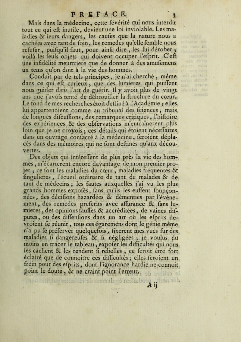 Mais dans la médecine, cette févérité qui nous interdit tout ce qui eft inutile, devient une loi inviolable. Les ma- ladies & leurs dangers, les caufes que la nature nous a cachées avec tant de foin, les remedes qu’elle femble nous refufer , puifqu’il faut, pour ainfi dire , les lui dérober ; voilà les ieuls objets qui doivent occuper l’efprit. C’effc une infidélité meurtrière que de donner à des amufemens un tems qu’on doit à la vie des hommes. Conduit par de tels principes, je n’ai cherché , même dans ce qui effi curieux, que des lumières qui puiffent nous guider dans l’art de guérir. Il y avoit plus de vingt ans que j’avois tenté de débrouiller la flrudure du cœur. Le fond demes recherches étoit deftiné à l’Académie ; elles lui appartenoient comme au tribunal des fciences ; mais de longues difcufïions, des remarques critiques, l’hifloire des expériences & des obfervations m’entraînerent plus loin que je ne croyois ; ces détails qui étoient néceffaires dans un ouvrage confacré à la médecine, feroient dépla- cés dans des mémoires qui ne font deilinés qu’aux décou- vertes. !, Des objets qui intéreffient de plus près la vie des hom- mes , m’écarterent encore davantage de mon premier pro- jet j ce font les maladies du cœur, maladies fréquentes & fîngulieres , l’écueil ordinaire de tant de malades & de tant de médecins ; les fautes auxquelles j’ai vu les plus grands hommes expofés, fans qu’ils les eulTent foupçon- nées, des dédiions hazardées & démenties par l’événe- ment, des remedes prefcrits avec affurance & fans lu- mières , des opinions faufles & accréditées, de vaines dis- putes , ou des diffenfions dans un art où les efprits de- vroient fe réunir, tous ces égaremens dont le génie même n’a pu fe préferver quelquefois, fixèrent mes vues fur des maladies fî dangereufes & fî négligées ; je voulus dü moins en tracer le tableau, expofer les difficultés qui nous les cachent & les rendent fi rebelles ; ce feroit être fort éclairé que de connoître ces difficultés ; elles feroient un frein pour des efprits, dont l’ignorance hardie ne connoît point le doute , & ne craint point l’erreur.