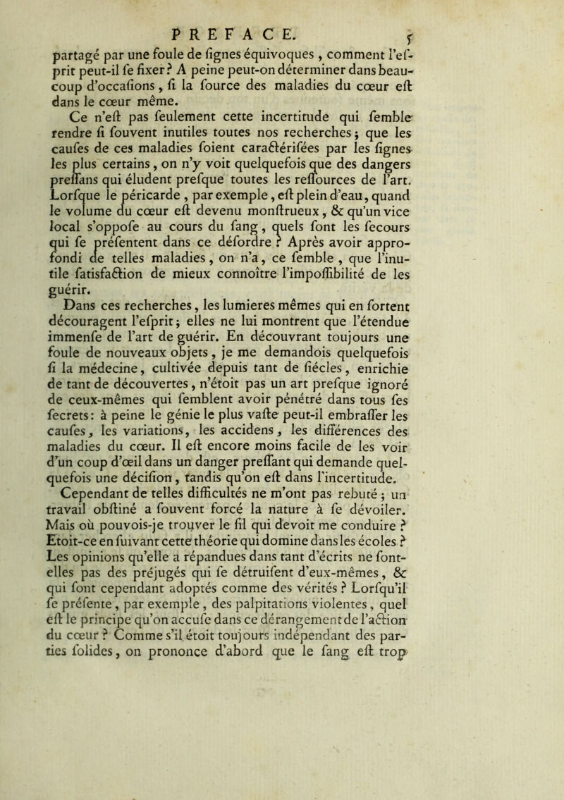 partagé par une foule de lignes équivoques, comment l’ef- prit peut-il fe fixer? A peine peut-on déterminer dans beau- coup d’occafîons,. fl la fource des maladies du cœur efl dans le cœur même. Ce n’eft pas feulement cette incertitude qui femble- rendre fi fouvent inutiles toutes nos recherches $ que les caufes de ces maladies foient cara&érifées par les lignes les plus certains, on n’y voit quelquefois que des dangers preffans qui éludent prefque toutes les reffources de l’art. Lorfque le péricarde, par exemple, efl plein d’eau, quand le volume du cœur efl devenu monftrueux, & qu’un vice local s’oppofe au cours du fang, quels font les fecours qui fe préfentent dans ce défordre ? Après avoir appro- fondi de telles maladies, on n’a, ce femble , que l’inu- tile fatisfa&ion de mieux connoître l’impoffibilité de les guérir. Dans ces recherches, les lumières mêmes qui en fortent découragent l’efprit $ elles ne lui montrent que l’étendue immenfe de l’art de guérir. En découvrant toujours une foule de nouveaux objets , je me demandois quelquefois fi la médecine, cultivée depuis tant de fîécîes, enrichie de tant de découvertes, n’étoit pas un art prefque ignoré de ceux-mêmes qui femblent avoir pénétré dans tous fes fecrets: à peine le génie le plus vafle peut-il embraffer les caufes, les variations, les accidens, les différences des maladies du cœur. Il efl encore moins facile de les voir d’un coup d’œil dans un danger preffant qui demande quel- quefois une décifion, tandis qu’on efl dans l’incertitude. Cependant de telles difficultés ne m’ont pas rebuté ; un travail obftiné a fouvent forcé la nature à fe dévoiler. Mais où pouvois-je trouver le fil qui devoit me conduire ? Etoit-ce en fuivant cette théorie qui domine dans les écoles ? Les opinions qu’elle a répandues dans tant d’écrits ne font- elles pas des préjugés qui fe détruifent d’eux-mêmes, & qui font cependant adoptés comme des vérités ? Lorfqu’il fe préfente , par exemple , des palpitations violentes, quel efl le principe qu’on accufe dans ce dérangement de l’aclion du cœur ? Comme s’il étoit toujours indépendant des par- ties folides, on prononce d’abord que le fang efl trop