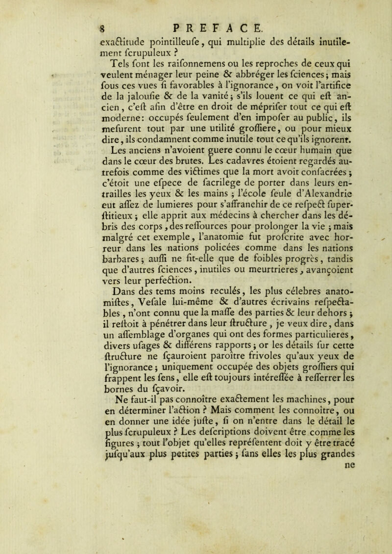 exa&itude pointilleufe, qui multiplie des détails inutile- ment fcrupuleux ? Tels font les raifonnemens ou les reproches de ceux qui veulent ménager leur peine & abbréger les fciences; mais fous ces vues fi favorables à l’ignorance , on voit l’artifice de la jaloufie & de la vanité; s’ils louent ce qui eft an- cien , c’eft afin d’être en droit de méprifer tout ce qui eft moderne: occupés feulement d’en impofer au public, ils mefurent tout par une utilité grofîiere, ou pour mieux dire, ils condamnent comme inutile tout ce qu’ils ignorent. Les anciens n’avoient guere connu le cœur humain que dans le cœur des brutes. Les cadavres étoient regardés au- trefois comme des viêiimes que la mort avoir confacrées ; c’étoit une efpece de facrilege de porter dans leurs en- trailles les yeux & les mains ; l’école feule d’Alexandrie eut allez de lumières pour s’affranchir de ce refpeét fuper- ftitieux ; elle apprit aux médecins à chercher dans les dé- bris des corps, des reffources pour prolonger la vie ; mais malgré cet exemple, l’anatomie fut profcrite avec hor- reur dans les nations policées comme dans les nations barbares ; aufîi ne fit-elle que de foibles progrès, tandis que d’autres fciences, inutiles ou meurtrières, avançoient vers leur perfection. Dans des tems moins reculés, les plus célébrés anato- miftes, Vefale lui-même & d’autres écrivains refpeêfa- bles , n’ont connu que la maffe des parties & leur dehors ; il reltoit à pénétrer dans leur ftruêture , je veux dire, dans un affemblage d’organes qui ont des formes particulières, divers ufages & différens rapports ; or les détails fur cette ftru&ure ne fçauroient paroître frivoles qu’aux yeux de l’ignorance ; uniquement occupée des objets groffiers qui frappent les fens, elle eft toujours intéreffée à refferrerles bornes du fçavoir. Ne faut-il pas connoître exaftement les machines, pour en déterminer l’aêtion ? Mais comment les connoître, ou en donner une idée jufte, fi on n’entre dans le détail le plus fcrupuleux ? Les defcriptions doivent être comme les figures ; tout l’objet qu’elles repréfentent doit y être tracé jufqu’aux plus petites parties j fans elles les plus grandes ne (