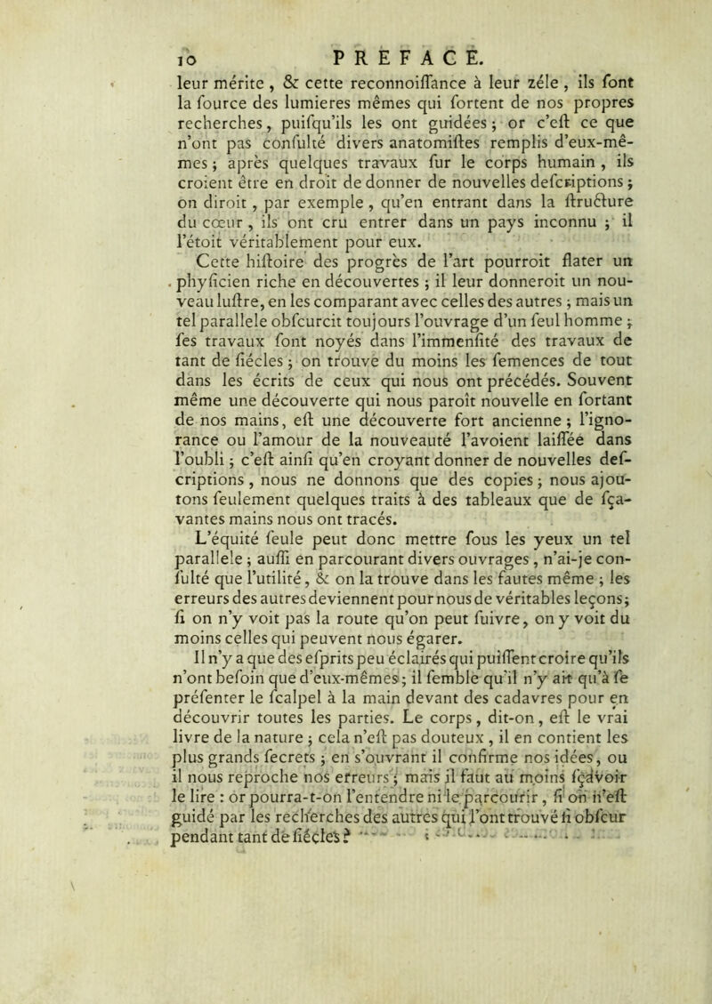 leur mérite , & cette reconnoidance à leur zélé , ils font la Source des lumières mêmes qui Sortent de nos propres recherches, puifqu’ils les ont guidées ; or c’ed ce que n’ont pas confulté divers anatomides remplis d’eux-mê- mes ; après quelques travaux fur le corps humain , ils croient être en droit de donner de nouvelles descriptions ; on diroit , par exemple , qu’en entrant dans la druèlure du cœur , ils ont cru entrer dans un pays inconnu ; il l’étoit véritablement pour eux. Cette hidoire des progrès de l’art pourroit dater un . phyfi'cien riche en découvertes ; il leur donneroit un nou- veau ludre, en les comparant avec celles des autres ; mais un tel parallèle obfcurcit toujours l’ouvrage d’un feul homme ; Ses travaux font noyés dans l’immenfité des travaux de tant de fiécles ; on trouve du moins les femences de tout dans les écrits de ceux qui nous ont précédés. Souvent même une découverte qui nous paroît nouvelle en fortant de nos mains, ed une découverte fort ancienne; l’igno- rance ou l’amour de la nouveauté l’avoient laidee dans l’oubli ; c’ed aind qu’en croyant donner de nouvelles def- criptions , nous ne donnons que des copies ; nous ajou- tons feulement quelques traits à des tableaux que de fça- vantes mains nous ont tracés. L’équité feule peut donc mettre fous les yeux un tel parallèle ; audi en parcourant divers ouvrages , n’ai-je con- sulté que l’utilité, & on la trouve dans les fautes même ; les erreurs des autres deviennent pour nous de véritables leçons; d on n’y voit pas la route qu’on peut Suivre, on y voit du moins celles qui peuvent nous égarer. Il n’y a que des efprits peu éclairés qui puiflent croire qu’ils n’ont befoin que d’eux-mêmes; il Semble qu'il n’y ait qu’à Ce préfenter le Scalpel à la main devant des cadavres pour en découvrir toutes les parties. Le corps, dit-on, ed le vrai livre de la nature ; cela n’ed pas douteux , il en contient les plus grands Secrets ; en s’ouvrant il confirme nos idées, ou 11 nous reproche nos erreurs ; mais il Saut au moins Sç^voir le lire : or pourra-t-on l’entendre ni le parcourir , fi oh h’ed guidé par les recherches des autres qui l’ont trouvé ii obfcur pendant tant défiëçles? * “ • '—• *