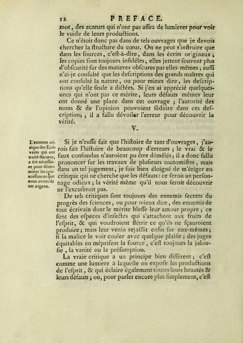 mot, des auteurs qui n’ont pas affez de lumières pouf voir le vuide de leurs produéfions. Ce n’étoitdonc pas dans de tels ouvrages que je devois chercher laftruéture du cœur. On ne peut s’inftruire que dans les fources, c’eft-à-dire, dans les écrits originaux; les copies font toujours infidèles, elles jettent louvent plus d’obfcurité fur des matières obfcures par elles-mêmes ; auflî n’ai-je confulté que les defcriptions des grands maîtres qui ont confulté la nature, ou pour mieux dire, les defcrip- tions qu’elle feule a diélées. Si j’en ai apprécié quelques- unes qui n’ont pas ce mérite, leurs défauts mêmes leur ont donné une place dans cet ouvrage ; l’autorité des noms & de l’opinion pouvoient féduire dans ces def- criptions ; il a fallu dévoiler l’erreur pour découvrir la vérité. Y. L’examen cri- ïique des Ecri- vains qui ont traité du cœur, a été néceffai- re pour déter- miner lesçon- noiflances que nous avons de «et organe. Si je n’eufle fait que l’hiftoire de tant d’ouvrages, j’au- rois fait l’hiftoire de beaucoup d’erreurs ; le vrai & le faux confondus n’auroient pu être démêlés ; il a donc fallu prononcer fur les travaux de plufieurs anatomiftes , mais dans un tel jugement, je fuis bien éloigné de m’ériger en critique qui ne cherche que les défauts : ce feroit un perfon- nage odieux ; la vérité même qu’il nous feroit découvrir ne l’excufèroit pas. De tels critiques font toujours des ennemis fecrets du progrès des fciences , ou pour mieux dire , des ennemis de tout écrivain dont le mérite blefte leur amour propre ; ce font des efpeces d’infeétes qui s’attachent aux fruits de l’efprit, & qui voudroient flétrir ce qu’ils ne fçauroient produire; mais leur venin rejaillit enfin fur eux-mêmes; fi la malice le voit couler avec quelque plaifir ; des juges équitables en méprifent la four ce , c’eft toujours la jalou- fie , la vanité ou la préfomption. La vraie critique a un principe bien différent ; c’eft comme une lumière à laquelle on expofe les productions de l’efprit, & qui éclaire également toutes leurs beautés & leurs défauts $ ou, pour parler encore plus Amplement, c’eft