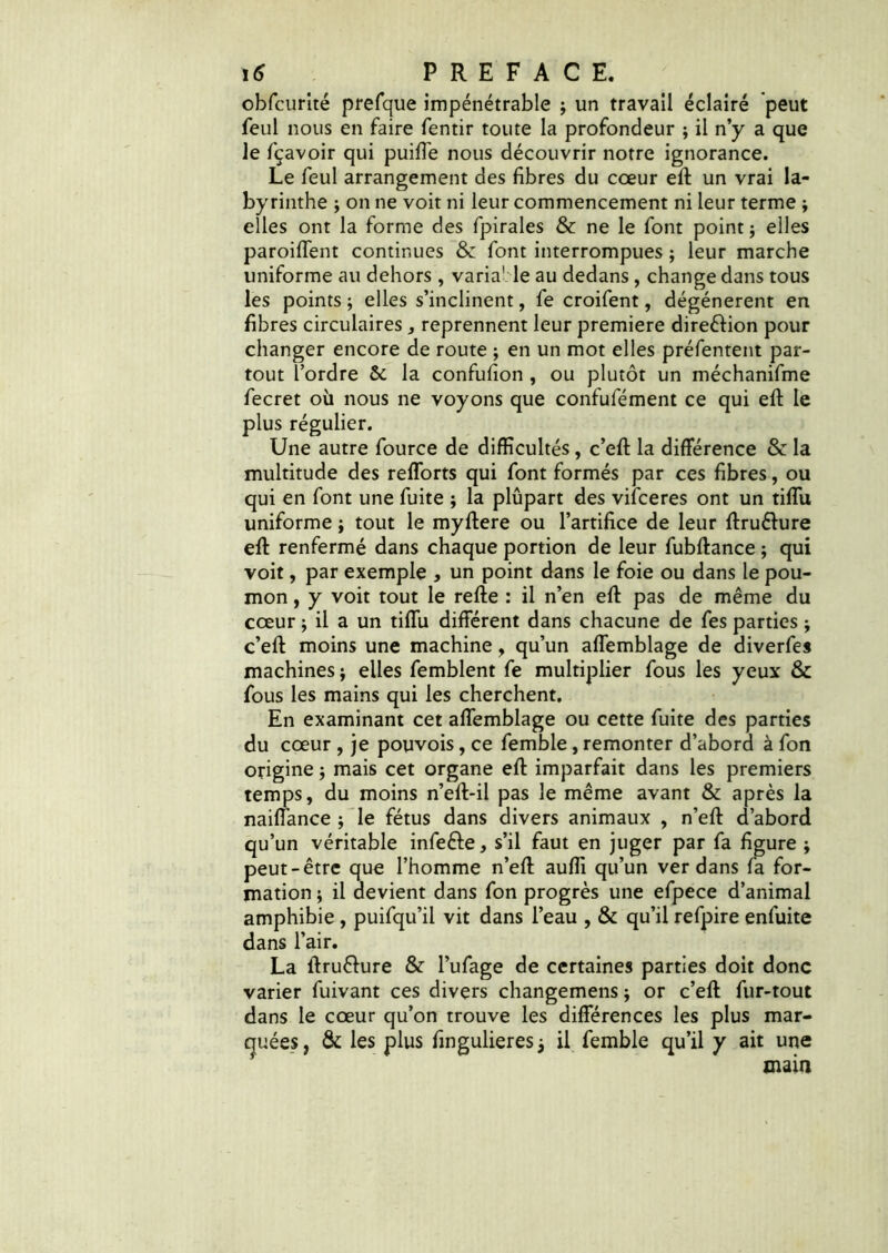 obfcurîté prefque impénétrable j un travail éclairé peut feul nous en faire fentir toute la profondeur ; il n’y a que le fçavoir qui puiffe nous découvrir notre ignorance. Le feul arrangement des fibres du cœur efi: un vrai la- byrinthe ; on ne voit ni leur commencement ni leur terme ; elles ont la forme des fpirales & ne le font point ; elles paroiffent continues & font interrompues ; leur marche uniforme au dehors, variable au dedans, change dans tous les points ; elles s’inclinent, fe croifent, dégénèrent en fibres circulaires , reprennent leur première direéfion pour changer encore de route ; en un mot elles préfentent par- tout l’ordre & la confufion , ou plutôt un méchanifme fecret où nous ne voyons que confufément ce qui efi: le plus régulier. Une autre fource de difficultés, c’efi: la différence & la multitude des refforts qui font formés par ces fibres, ou qui en font une fuite ; la plûpart des vifceres ont un tiflu uniforme ; tout le myftere ou l’artifice de leur ftruêhire efi: renfermé dans chaque portion de leur fubftance ; qui voit, par exemple , un point dans le foie ou dans le pou- mon , y voit tout le refte : il n’en efi: pas de même du cœur ; il a un tiflu différent dans chacune de fes parties ; c’eft moins une machine, qu’un affemblage de diverfes machines ; elles femblent fe multiplier fous les yeux & fous les mains qui les cherchent. En examinant cet affemblage ou cette fuite des parties du cœur , je pouvois, ce femble, remonter d’abord à fon origine 3 mais cet organe efi: imparfait dans les premiers temps, du moins n’eft-il pas le même avant & après la naiffance ; le fétus dans divers animaux , n’efi: d’abord qu’un véritable infeéfe, s’il faut en juger par fa figure ; peut-être que l’homme n’efi: aufli qu’un ver dans fa for- mation ; il devient dans fon progrès une efpece d’animal amphibie, puifqu’il vit dans l’eau , & qu’il refpire enfuite dans l’air. La ftru&ure & l’ufage de certaines parties doit donc varier fuivant ces divers changemens ; or c’efi: fur-tout dans le cœur qu’on trouve les différences les plus mar- quées, & les plus fingulieresj il femble qu’il y ait une main