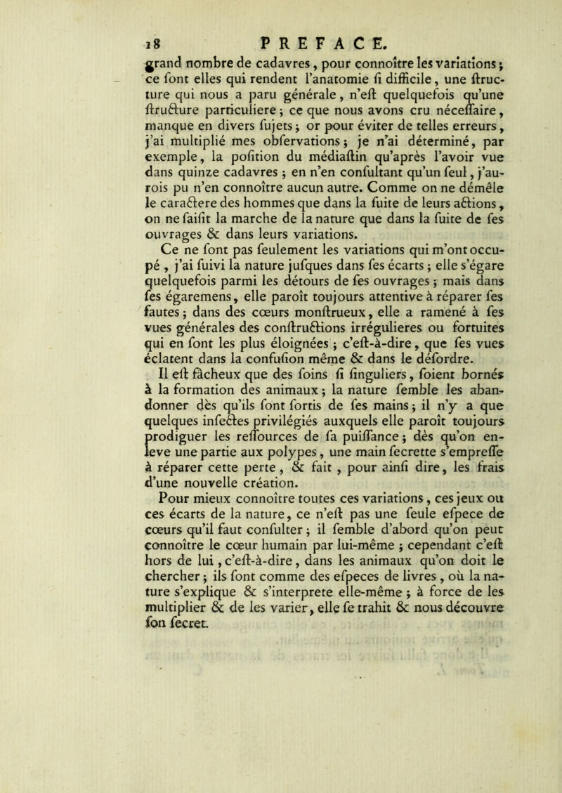 grand nombre de cadavres, pour connoître les variations ; ce font elles qui rendent l’anatomie fi difficile, une ftruc- ture qui nous a paru générale, n’eft quelquefois qu’une ftruélure particulière j ce que nous avons cru néceflaire, manque en divers fujets -, or pour éviter de telles erreurs, j’ai multiplié mes obfervations ; je n’ai déterminé, par exemple, la pofition du médiaftin qu’après l’avoir vue dans quinze cadavres ; en n’en confuitant qu’un feul, j’au- rois pu n’en connoître aucun autre. Comme on ne démêle le caraêtere des hommes que dans la fuite de leurs allions, on ne faifit la marche de la nature que dans la fuite de fes ouvrages & dans leurs variations. Ce ne font pas feulement les variations qui m’ont occu- pé , j’ai fuivi la nature jufques dans fes écarts ; elle s’égare quelquefois parmi les détours de fes ouvrages ; mais dans fes égaremens, elle paroît toujours attentive à réparer fes fautes ; dans des cœurs monftrueux, elle a ramené à fes vues générales des conftruéKons irrégulières ou fortuites qui en font les plus éloignées ; c’eft-à-dire, que fes vues éclatent dans la confufion même & dans le défordre. Il efi fâcheux que des foins fi finguliers, foient bornés à la formation des animaux ; la nature femble les aban- donner dès qu’ils font fortis de fes mains ; il n’y a que quelques infeêles privilégiés auxquels elle paroît toujours prodiguer les refîburces de fa puiflance ; dès qu’on en- îeve une partie aux polypes, une main fecrette s’empreffe à réparer cette perte, & fait , pour ainfi dire, les frais d’une nouvelle création. Pour mieux connoître toutes ces variations, ces jeux ou ces écarts de la nature, ce n’eft pas une feule efpece de cœurs qu’il faut confulter ; il femble d’abord qu’on peut connoître le cœur humain par lui-même ; cependant c’eût hors de lui, c’eft-à-dire, dans les animaux qu’on doit le chercher $ ils font comme des efpeces de livres, où la na- ture s’explique & s’interprete elle-même} à force de les multiplier & de les varier, elle fe trahit & nous découvre fon fecret.