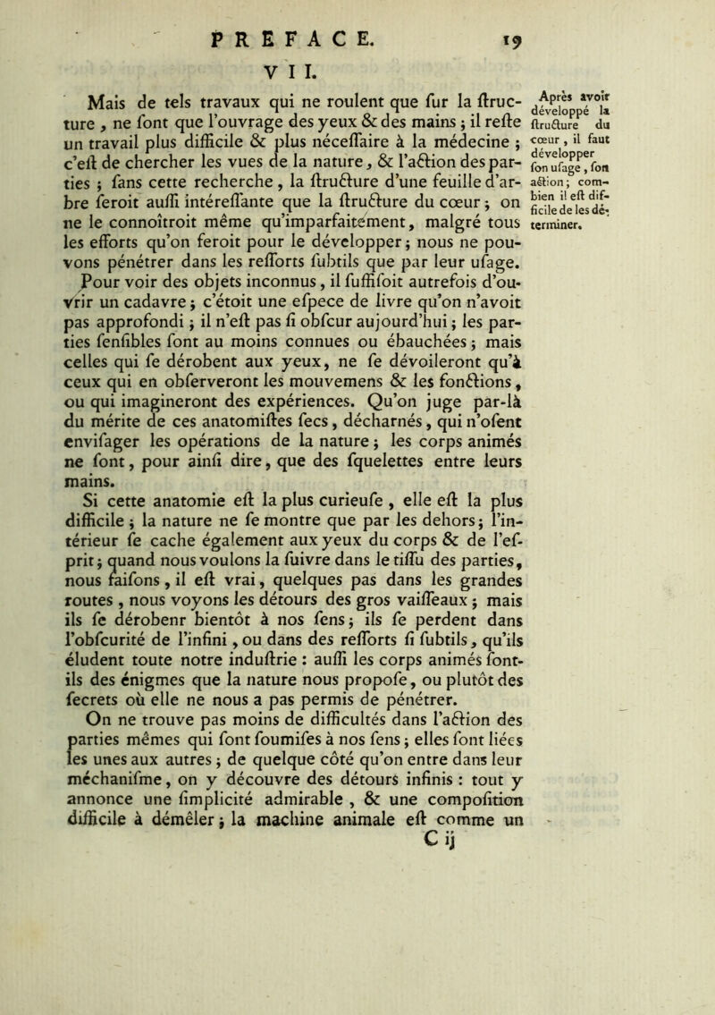 V I I. Mais de tels travaux qui ne roulent que fur la ffruc- ture , ne font que l’ouvrage des yeux & des mains ; il refte un travail plus difficile & plus néceflaire à la médecine ; c’eff de chercher les vues de la nature, & l’a&ion des par- ties ; fans cette recherche , la ffru&ure d’une feuille d’ar- bre feroit auffi intéreffante que la ffruêlure du cœur ; on ne le connoîtroit même qu’imparfaitément, malgré tous les efforts qu’on feroit pour le développer ; nous ne pou- vons pénétrer dans les reflorts fubtils que par leur ufage. Pour voir des objets inconnus, il fuffifoit autrefois d’ou- Vrir un cadavre ; c’étoit une efpece de livre qu’on n’avoit pas approfondi ; il n’eft pas fi obfcur aujourd’hui ; les par- ties fenfîbles font au moins connues ou ébauchées ; mais celles qui fe dérobent aux yeux, ne fe dévoileront qu’à ceux qui en obferveront les mouvemens & les fondions, ou qui imagineront des expériences. Qu’on juge par-là du mérite de ces anatomiftes fecs, décharnés, qui n’ofent cnvifager les opérations de la nature ; les corps animés ne font, pour ainfi dire, que des fquelettes entre leurs mains. Si cette anatomie eft la plus curieufe , elle eft la plus difficile ; la nature ne fe montre que par les dehors; l’in- térieur fe cache également aux yeux du corps & de l’ef- prit; quand nous voulons la fuivre dans le tiffu des parties, nous faifons, il eff vrai, quelques pas dans les grandes routes, nous voyons les détours des gros vaiffeaux ; mais ils fe dérobenr bientôt à nos fens; ils fe perdent dans l’obfcurité de l’infini ,ou dans des reflorts fi fubtils, qu’ils éludent toute notre induftrie : auffi les corps animés font- ils des énigmes que la nature nous propofe, ou plutôt des fecrets où elle ne nous a pas permis de pénétrer. On ne trouve pas moins de difficultés dans l’aftion des parties mêmes qui font foumifes à nos fens ; elles font liées les unes aux autres ; de quelque côté qu’on entre dans leur méchanifme, on y découvre des détours infinis : tout y annonce une fimplicité admirable , & une compofition difficile à démêler ; la machine animale eff comme un C ij Après avoir développé la ftru&ure du cœur , il faut développer fon ufage, fort aétion ; com- bien il eft dif- ficile de les dé: terminer.