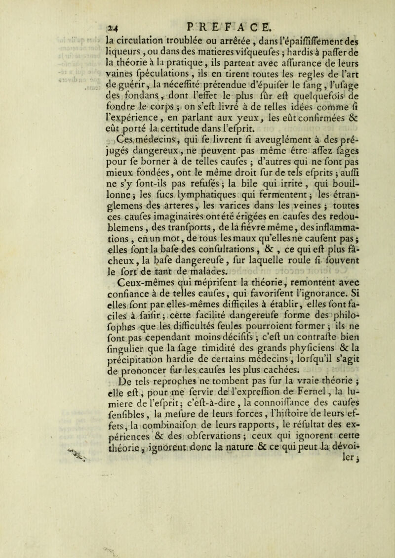 la circulation troublée ou arrêtée , dans lepaifiiflement des liqueurs , ou dans des matières vifqueufes ; hardis à pafler de la théorie à Li pratique, ils partent avec affurance de leurs vaines fpéculations, ils en tirent toutes les réglés de l’art de guérir, la néceffité prétendue d’épuifer le fang, l’ufage des fondans, dont l’effet le plus fûr eft quelquefois de fondre le corps ; on s’eft livré à de telles idées comme fi l’expérience, en parlant aux yeux, les eût confirmées & eût porté la certitude dans l’efprit. Ces médecins, qui fe livrent fi aveuglément à des pré- jugés dangereux, ne peuvent pas même être affez fagcs pour fe borner à de telles caufes ; d’autres qui ne font pas mieux fondées, ont le même droit fur de tels efprits ; aulîi ne s’y font-ils pas refufés ; la bile qui irrite , qui bouil- lonne ; les fucs lymphatiques qui fermentent j les étran- glemens des arteres, les varices dans les veines j toutes ces caufes imaginaires ont été érigées en caufes des redou- blemens, des tranfports, de la fièvre même, des inflamma- tions , en un mot, de tous les maux qu’elles ne caufent pas ; elles font la bafe des confultations, & , ce qui eff plus fâ- cheux , la bafe dangereufe, fur laquelle roule fi fouvent le fort de tant de malades. Ceux-mêmes qui méprifent la théorie, remontent avec confiance à de telles caufes, qui favorifent l’ignorance. Si elles font par elles-mêmes difficiles à établir, elles font fa- ciles à faifir ; cette facilité dangereufe forme des philo- fophes que les. difficultés feules pourroient former ; ils ne font pas cependant moins décififs ; c’eft un contraire bien fingulier que la fage timidité des grands phyficiens & la précipitation hardie de certains médecins , lorfqu’il s’agit de prononcer fur les caufes les plus cachées. De tels reproches ne tombent pas fur la vraie théorie ; elle eft, pour me fervir de l’expreffion de Fernel, la lu- mière del’efprit; c’eft-à-dire , la connoiffance des caufes fenfibles, la mefure de leurs forces, l’hiftoire de leurs ef- fets, la combinaifon de leurs rapports, le réfultat des ex- périences & des obfervations ; ceux qui ignorent cette théorie, ignorent donc la nature & ce qui peut -la dévoi-