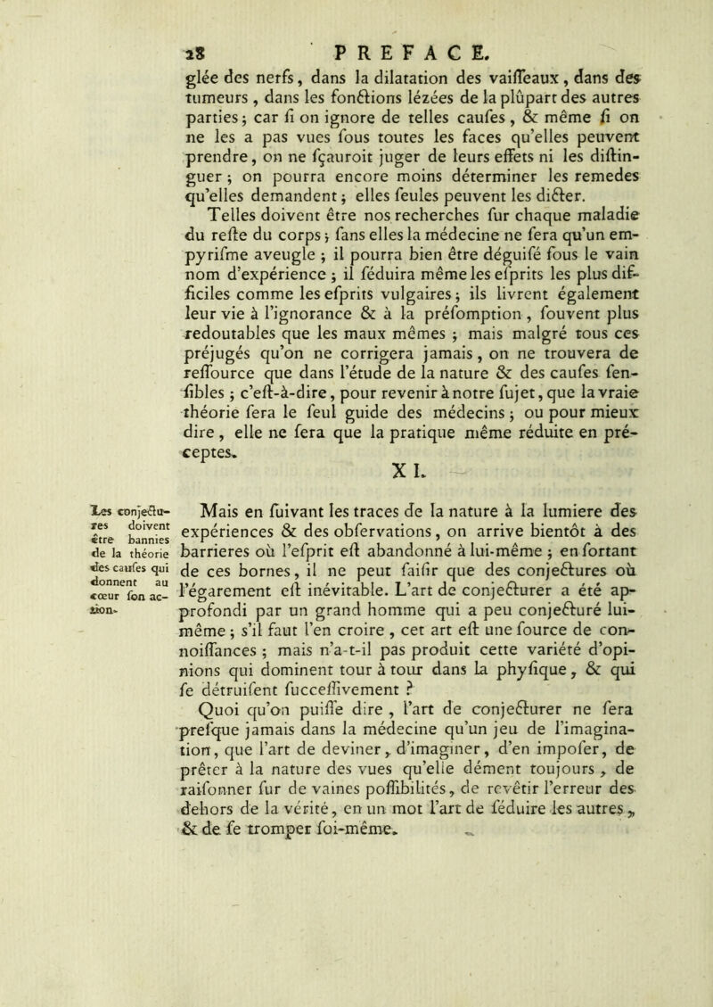 glée des nerfs, dans la dilatation des vaiffeaux , dans des tumeurs , dans les fondions lézées de laplûpartdes autres parties; car fi on ignore de telles caufes, & même fi on ne les a pas vues fous toutes les faces qu’elles peuvent prendre, on ne fçauroit juger de leurs effets ni les diftin- guer ; on pourra encore moins déterminer les remedes qu’elles demandent ; elles feules peuvent les diCter. Telles doivent être nos recherches fur chaque maladie du reffe du corps ; fans elles la médecine ne fera qu’un em- pyrifme aveugle ; il pourra bien être déguifé fous le vain nom d’expérience; il féduira même les efprits les plus dif- ficiles comme les efprits vulgaires; ils livrent également leur vie à l’ignorance & à la préfomption , fouvent plus redoutables que les maux mêmes ; mais malgré tous ces préjugés qu’on ne corrigera jamais, on ne trouvera de reffource que dans l’étude de la nature & des caufes fen- fîbles ; c’eft-à-dire, pour revenir à notre fujet, que la vraie théorie fera le feui guide des médecins ; ou pour mieux dire , elle ne fera que la pratique même réduite en pré- ceptes* X L Les conje^u- Mais en fuivant les traces de la nature à la lumière des £tre bannies expériences & des obfervations, on arrive bientôt à des de la théorie barrières où l’efprit eff abandonné à lui-même ; enfortant des caufes qui de ces bornes, il ne peut faifir que des conjectures où cœur^on ac- l’égarement eff inévitable. L’art de conjecturer a été ap- iîon- profondi par un grand homme qui a peu conje&uré lui- même ; s’il faut l’en croire , cet art eff unefource de con- noiffances ; mais n’a-t-il pas produit cette variété d’opi- nions qui dominent tour à tour dans la phyfique , & qui fe détruifent fucceffivement ? Quoi qu’on puiffe dire , l’art de conjeêturer ne fera prefque jamais dans la médecine qu’un jeu de l’imagina- tion, que l’art de deviner,, d’imaginer, d’en impoler, de prêter à la nature des vues qu’elie dément toujours , de raifonner fur de vaines poffibilités, de revêtir l’erreur des dehors de la vérité, en un mot l’art de féduire les autres „ & de fe tromper foi-même.