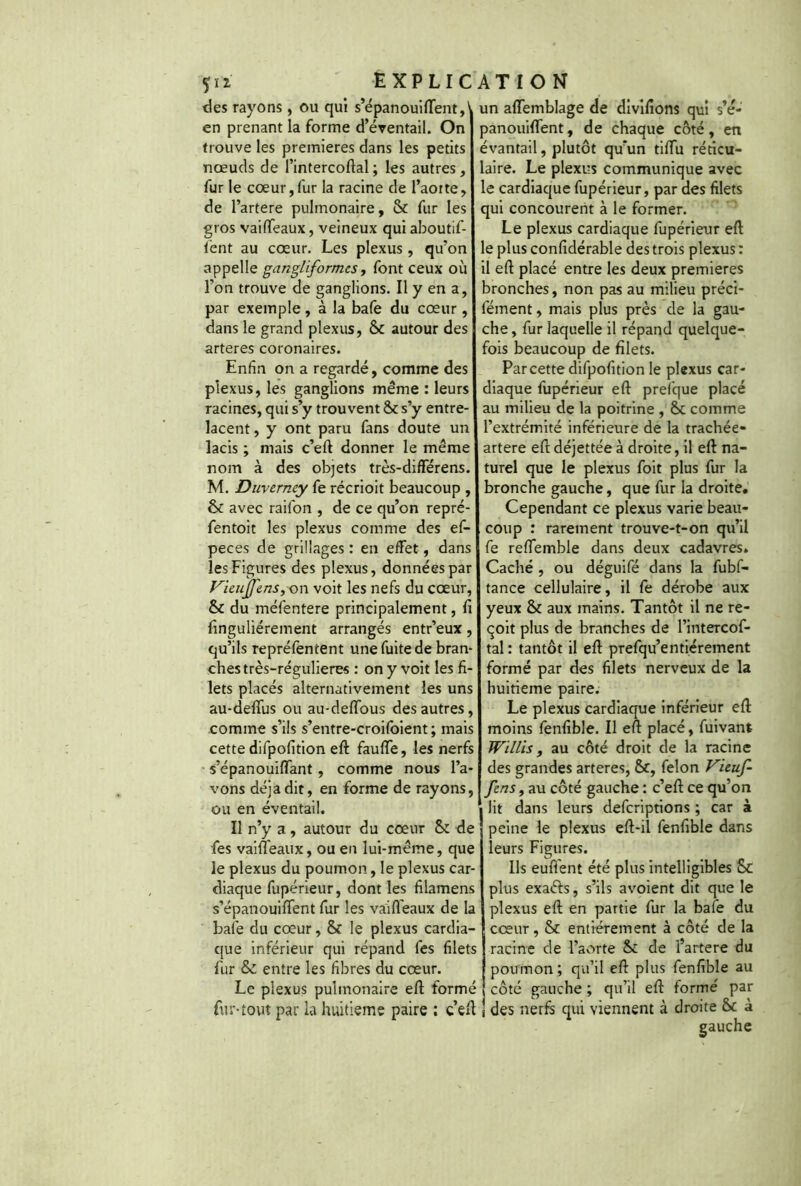 Çii des rayons, ou qui s’épanouiflent,' en prenant la forme d’éventail. On trouve les premières dans les petits nœuds de l’intercoftal ; les autres, fur le cœur,fur la racine de l’aotte, de l’artere pulmonaire, & fur les gros vaifTeaux, veineux qui aboutif- lent au cœur. Les plexus , qu’on appelle gangliform.es, font ceux où l’on trouve de ganglions. Il y en a, par exemple, à la bafe du cœur, dans le grand plexus, & autour des arteres coronaires. Enfin on a regardé, comme des plexus, les ganglions même : leurs racines, qui s’y trouvent St s’y entre- lacent , y ont paru fans doute un lacis ; mais c’eft donner le même nom à des objets très-differens. M. Duverney fe récrioit beaucoup , St avec raifon , de ce qu’on repré- fentoit les plexus comme des ef- peces de grillages : en effet, dans les Figures des plexus, données par Vieujfens, on voit les nefs du cœur, & du méfentere principalement, fi finguliérement arrangés entr’eux, qu’ils repréfentent une fuite de bran- ches très-régulieres : on y voit les fi- lets placés alternativement les uns au-defiùs ou au-deftous des autres, comme s’ils s’entre-croifoient ; mais cette difpofition eft fauffe, les nerfs s’épanouiffant, comme nous l’a- vons déjà dit, en forme de rayons, ou en éventail. Il n’y a, autour du cœur St de fes vaifTeaux, ou en lui-même, que le plexus du poumon, le plexus car- diaque fupérieur, dont les filamens s’épanouiftent fur les vaifTeaux de la bafe du cœur, & le plexus cardia- que inférieur qui répand fes filets fur & entre les fibres du cœur. Le plexus pulmonaire eft formé fur-tout par la huitième paire ; c’eft un affemblage de divifions qui s’é- panouiflent, de chaque côté, en évantail, plutôt qu’un tiftu réticu- laire. Le plexus communique avec le cardiaque fupérieur, par des filets qui concourent à le former. Le plexus cardiaque fupérieur eft le plus confidérable des trois plexus : il eft placé entre les deux premières bronches, non pas au milieu préci- fément, mais plus près de la gau- che , fur laquelle il répand quelque- fois beaucoup de filets. Par cette difpofition le plexus car- diaque fupérieur eft prefque placé au milieu de la poitrine , St comme l’extrémité inférieure de la trachée- artere eft déjettée à droite, il eft na- turel que le plexus foit plus fur la bronche gauche, que fur la droite. Cependant ce plexus varie beau- coup : rarement trouve-t-on qu’il fe reflemble dans deux cadavres. Caché , ou déguifé dans la fubf- tance cellulaire, il fe dérobe aux yeux St aux mains. Tantôt il ne re- çoit plus de branches de l’intercof- tal : tantôt il eft prefqu’enfièrement formé par des filets nerveux de la huitième paire. Le plexus cardiaque inférieur eft moins fenfible. Il eft placé, fuivant Willis, au côté droit de la racine des grandes arteres, St, félon Vieuf- fens, au côté gauche : c’eft ce qu’on i lit dans leurs defcriptions ; car à peine le plexus eft-il fenfible dans leurs Figures. Ils euft'ent été plus intelligibles St plus exaéfs, s’ils avoient dit que le plexus eft en partie fur la bafe du cœur, & entièrement à côté de la racine de l’aorte St de l’artere du poumon; qu’il eft plus fenfible au côté gauche ; qu’il eft formé par | des nerfs qui viennent à droite St à gauche