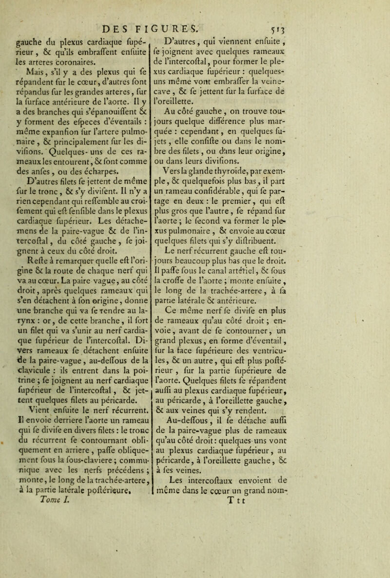 gauche du plexus cardiaque fupé- rieur , 6c qu’ils embraffent enfuite les arteres coronaires. Mais, s’il y a des plexus qui fe répandent fur le cœur, d’autres font répandus fur les grandes arteres, fur la furface antérieure de l’aorte. Il y a des branches qui s’épanouiffent 6c y forment des efpeces d’éventails : même expanfion fur l’artere pulmo- naire , & principalement fur les di- visions. Quelques-uns de ces ra- meaux les entourent, 6c font comme des anfes, ou des écharpes. D’autres filets fe jettent de même fur le tronc , 6c s’y divifent. Il n’y a rien cependant qui reffeinble au croi- fement qui eft fenfible dans le plexus cardiaque fupérieur. Les détache- mens de la paire-vague 6c de l’in- tercoftal , du côté gauche , fe joi- gnent à ceux du côté droit. Refte à remarquer quelle eft l’ori- gine 6c la route de chaque nerf qui va au cœur. La paire vague, au côté droit, après quelques rameaux qui s’en détachent à fon origine, donne une branche qui va fe rendre au la- rynx : or, de cette branche, il fort un filet qui va s’unir au nerf cardia- que fupérieur de l’intercoftal. Di- vers rameaux fe détachent enfuite de la paire-vague, au-deiïous de la clavicule : ils entrent dans la poi- trine ; fe joignent au nerf cardiaque fupérieur de l’intercoftal, 6c jet- tent quelques filets au péricarde. Vient enfuite le nerf récurrent. Il envoie derrière l’aorte un rameau qui fe divife en divers filets : le tronc du récurrent fe contournant obli- quement en arriéré , pafte oblique- ment fous la fous-claviere ; commu- nique avec les nerfs précédens ; monte, le long de la trachée-artere, à la partie latérale poftérïeure. Tome I. D’autres, qui viennent enfuite , fe joignent avec quelques rameaux de l’intercoftal, pour former le ple- xus cardiaque fupérieur : quelques- uns même vont embraffer la veine- cave , 6c fe jettent fur la furface de l’oreillette. Au côté gauche , on trouve tou- jours quelque différence plus mar- quée : cependant, en quelques fu- jets, elle confifte ou dans le nom- bre des filets , ou ctans leur origine, ou dans leurs divifions. Vers la glande thyroïde, par exem- ple, 6c quelquefois plus bas , il part un rameau confidérable, qui fe par- tage en deux : le premier, qui eft plus gros que l’autre, fe répand fur l’aorte ; le fécond va former le ple- xus pulmonaire , & envoie au cœur quelques filets qui s’y diftribuent. Le nerf récurrent gauche eft tou- jours beaucoup plus bas que le droit. Il pafte fous le canal artériel, & fous la croffe de l’aorte ; monte enfuite , le long de la trachée-artere, à fa partie latérale antérieure. Ce même nerf fe divife en plus de rameaux qu’au côté droit ; en- voie , avant de fe contourner, un grand plexus, en forme d’éventail, fur la face fupérieure des ventricu- les, & un autre, qui eft plus pofté- rieur , fur la partie fupérieure de l’aorte. Quelques filets fe répandent aufli au plexus cardiaque fupérieur, au péricarde, à l’oreillette gauche, & aux veines qui s’y rendent. Au-deftous, il fe détache auflï de la paire-vague plus de rameaux qu’au côté droit: quelques-uns vont au plexus cardiaque fupérieur, au péricarde, à l’oreillette gauche, Sc à fes veines. Les intercoftaux envoient de même dans le coeur un grand nom- Ttt