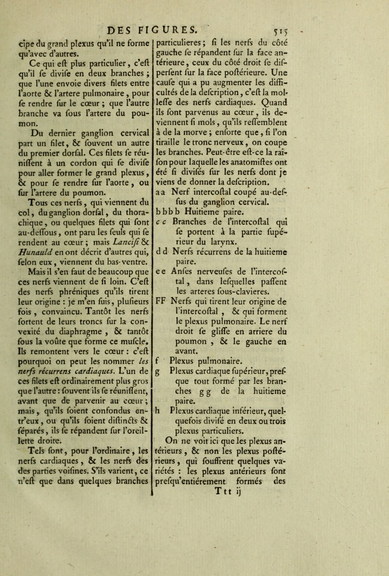 cipe du grand plexus qu’il ne forme qu’avec d’autres. Ce qui eft plus particulier, c’eft qu’il fe divife en deux branches ; que l’une envoie divers filets entre l’aorte & l’artere pulmonaire , pour fe rendre fur le cœur ; que l’autre branche va fous l’artere du pou- mon. Du dernier ganglion cervical part un filet, 8c fouvent un autre du premier dorfal. Ces filets fe réu- nifient à un cordon qui fe divife pour aller former le grand plexus , ôt pour fe rendre fur l’aorte, ou fur l’artere du poumon. Tous ces nerfs , qui viennent du col, du ganglion dorfal, du thora- chique, ou quelques filets qui font au-deflous, ont paru les feuls qui fe rendent au cœur ; mais Lanciji 8c Hunauld en ont décrit d’autres qui, félon eux, viennent du bas-ventre. Mais il s’en faut de beaucoup que ces nerfs viennent de fi loin. C’eft des nerfs phréniques qu’ils tirent leur origine : je m’en fuis, plusieurs fois , convaincu. Tantôt les nerfs fortent de leurs troncs fur la con- vexité du diaphragme , 8c tantôt fous la voûte que forme ce mufcle. Ils remontent vers le cœur : c’eft pourquoi on peut les nommer les nerfs récurrens cardiaques. L’un de ces filets eft ordinairement plus gros que l’autre : fouvent ils fe réunifient, avant que de parvenir au cœur ; mais, qu’ils foient confondus en- tr’eux , ou qu’ils foient diftinéts 8c féparés, ils fe répandent fur l’oreil- lette droite. Tels font, pour l’ordinaire, les nerfs cardiaques, 8c les nerfs des des parties voifines. S’ils varient, ce n’eft que dans quelques branches particulières ; fi les nerfs du côté gauche fe répandent fur la face an- térieure, ceux du côté droit fe dif- perfent fur la face poftérieure. Une caufe qui a pu augmenter les diffi- cultés de la defcription, c’eft la mol- leffe des nerfs cardiaques. Quand ils font parvenus au cœur, ils de- viennent fi mois , qu’ils reffemblent à de la morve ; enforte que, fi l’on tiraille le tronc nerveux, on coupe les branches. Peut-être eft-ce la rai- fon pour laquelle les anatomiftes ont été fi divifés fur les nerfs dont je viens de donner la defcription. a a Nerf intercoftal coupé au-defi* fus du ganglion cervical, bbbb Huitième paire. c c Branches de l’intercoftal qui fe portent à la partie fupé- rieur du larynx. dd Nerfs récurrens de la huitième paire. ee Anfes nerveufes de l’intercofi- tal, dans lefquelles paflent les arteres fous-clavieres. FF Nerfs qui tirent leur origine de l intercoftal , 8c qui forment le plexus pulmonaire. Le nerf droit fe glifle en arriéré du poumon , & le gauche en avant. f Plexus pulmonaire, g Plexus cardiaque fupérieur, prefi que tout formé par les bran- ches g g de la huitième paire. h Plexus cardiaque inférieur, quel- quefois divife en deux ou trois plexus particuliers. On ne voit ici que les plexus an- térieurs , 8c non les plexus pofté- rieurs, qui fouflrent quelques va- riétés : les plexus antérieurs font prefqu’entiérement formés des Ttt ij