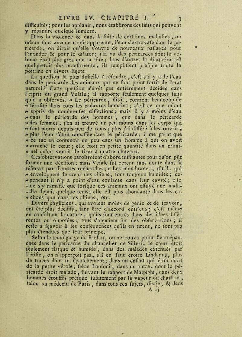 difficultés ; pour les applanir , nous établirons des faits qui peuvent y répandre quelque lumière. Dans la violence & dans la fuite de certaines maladies , ou même fans aucune caufe apparente, l’eau s’extravafe dans le pé- ricarde ; on diroit qu’elle s’ouvre de nouveaux paffages pour l’inonder & pour le dilater; j’ai vu des péricardes dont le vo- lume étoit plus gros que la tête ; dans d’autres la dilatation efl quelquefois plus monftrueufe ; ils rempliffent prefque toute la poitrine en divers fujets. La queffion la plus difficile à réfoudre , c’eft s’il y a de l’eau dans le péricarde des animaux qui ne font point fortis de l’état naturel? Cette queffion n’étoit pas entièrement décidée dans l’efprir du grand Vefale ; il rapporte feulement quelques faits qu’il a obfervés. « Le péricarde , dit-il , contient beaucoup de » férofité dans tous les cadavres humains ; c’eft ce que m’ont » appris de nombreufes différions ; mais il y a moins d’eau » dans le péricarde des hommes , que dans le péricarde » des femmes ; j’en ai trouvé un peu moins dans les corps qui » font morts depuis peu de tems ; plus j’ai différé à les ouvrir , » plus l’eau s’étoit ramaffée dans le péricarde ; il me parut que » ce fac en contenoit un peu dans un homme à qui on avoit » arraché le cœur ; elle étoit en petite quantité dans un crimi- » nel qu’on venoit de tirer à quatre chevaux. Ces obfervations paroîtroient d’abord fuffifantes pour qu’on pût former une décifion ; mais Vefale fut retenu fans doute dans fa réferve par d’autres recherches ;« Les membranes, dit-il, qui » enveloppent le cœur des chiens, font toujours humides; ce- » pendant il n’y a point d’eau coulante dans leur cavité ; elle » ne s’y ramaffe que lorfque ces animaux ont effuyé une mala- » die depuis quelque tems; elle eft plus abondante dans les co- » chons que dans les chiens, &c. Divers phyficiens, qui avoient moins de genie & de fçavoir, ont été plus décififs, fans être d’accord entr’eux ; c’eft même en confultant la nature , qu’ils font entrés dans des idées diffé- rentes ou oppofées ; tous s’appuient fur des obfervations ; il refte à fçavoir fi les conféquences qu’ils en tirent, ne font pas plus étendues que leur principe. Selon le témoignage de Riolan, on ne trouva point d’eau épan- chée dans le péricarde du chancelier de Silleri; le cœur étoit feulement flafque & humide ; dans des malades exténués par l’étifie , on n’apperçoit pas, s’il en faut croire Lindanus, plus de traces d’un tel épanchement ; dans un enfant qui étoit mort de la petite vérole, félon Lanfoni , dans un autre, dont le pé- ricarde étoit malade, fuivant le rapport de Malpighi, dans deux hommes étouffés prefque fubitement par la vapeur du charbon , félon un médecin de Paris, dans tous ces fujets, dis-je, ôc dans A ij