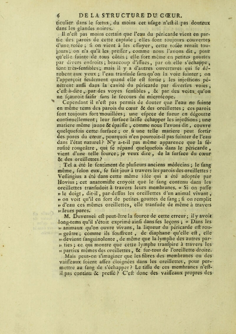 ticulier dans le fœtus , du moins cet ufage n’eft-il pas douteux dans les glandes noires. Il n’eft pas moins certain que l’eau du péricarde vient en par- tie des parois de cette capiule ; elles font toujours couvertes d’une rolée ; li on vient à les effuyer , cette rofée renaît tou- jours; on n’a qu’à les prellér, comme nous l’avons dit , pour qu’elle, luinte de tous cotés ; elle fort même en petites gouttes par divers endroits; beaucoup d’iffues, par où elle s’échappe, font très-feniîbles ; mais il y a d’autres ouvertures qui fe dé- robent aux yeux ; l’eau tranfude fans qu’on la voie fuinter ; on l’apperçoit feulement quand elle eft l'ortie ; les injetticns pé- nétrent auffi dans la cavité du péricarde par diverl'es. voies , c’eft à-dire, par des voyes fenfibles , Sc par des voies, qu’on ne fçauroit faifxr fans le fecours du microlcope. Cependant il n’eft pas permis de douter que l’eau ne fuinte en même tems des parois du cœur & des oreillettes ; ces parois font toujours fort‘mouillées ; une efpece de fueur en dégoutte continuellement; leur furface laide échapper les injeftions ; une matière même jaune & épaiffe , comme nous l’avons dit, couvre quelquefois cette furface ; or fi une telle matière peut fortir des pores du cœur, pourquoi n’en pourroit-il pas fuinter de l’eau dans l’état naturel ? N’y a-t-il pas même apparence que la fé- rofité rougeâtre, qui fe répand quelquefois dans le péricarde , vient d’une telle fource^je veux dire, de la furface du cœur & des oreillettes ? Tel a été le fentiment de plufieurs anciens médecins ; le fang même, félon eux, fe fait jour à travers les parois des oreillettes : Veflingius a été dans cette même iiée qui a été adoptée par Hovius ; cet anatomifte croyoit que le fang contenu dans les oreillettes tranfudoit à travers leurs membranes. « Si on pafle » le doigt, dit-il, par-deffus les oreillettes d’un animal vivant, » on voit qu’il en fort de petites gouttes de fang ; fi on remplit » d’eau ces mêmes oreillettes, elle tranfude de même à travers » leurs pores. M. Duvernei eft peut-être la fource de cette erreur; ilyavoit Iong-tems qu’il s’étoit exprimé ainfi dansfes leçons ; « Dans les » animaux qu’on ouvre vivans, la liqueur du péricarde eft rou- » geâtre ; comme ils fouffrent , de diaphane qu’elle eft, elle » devient fanguinolente , de même que la lymphe des autres par- » ties ; ce qui montre que cette lymphe tranfpire à travers les » parties mêmes des oreillettes , & fur-tout de l’oreillette droite. Mais peut-on s’imaginer que les fibres des membranes ou des vaiffeaux foient allez éloignées dans les oreillettes, pour per- mettre au fang de s’échapper ? Le tiffu de ces membranes n’eft- il pas continu 6c prefté ? C’eft donc des vaiffeaux propres des