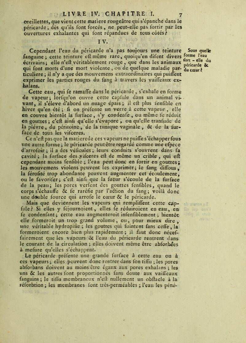 oreillettes, que vient cette matière rougeâtre qui s’épanche clans le péricarde ; dès qu’ils font forcés , ne peut-elle pas lortir par les ouvertures exhalantes qui font répandues de tous côtés? I V. eau du péricarde n’a pas toujours une teinture Sous quelle teinture eft même rare, quoiqu’en difent divers £orme ,eau n’eft véritablement rouge , que dans les animaux Picarde* qui font morts d’une mort violente , ou de quelque maladie par- du cœur î ticuliere ; il n’y a que des mouvemens extraordinaires qui puiffent exprimer les parties rouges du fang à travers les vaiffeaux ex- halans. Cette eau, qui fe ramaffe dans le péricarde, s’exhale en forme de vapeur; lorfqu’on ouvre cette caplule dans un animal vi- vant, il s’élève d’abord un nuage épais; il eft plus fenfible en hiver qu’en été ; fi on préfente un verre à cette vapeur , elle en couvre bientôt la furface , s’y condenfe , ou même fe réduit en gouttes ; c’eft ainfi qu’elle s’évapore , ou qu’elle tranfude de la plèvre, du péritoine , de la tunique vaginale , & de la fur- face de tous les vifceres. Ce n’eft pas que la matierede ces vapeurs ne puiffe s’échapper fous une autre forme ; le péricarde peut être regardé comme une efpece d’arrofoir ; il a des véficules ; leurs conduits s’ouvrent dans fa cavité ; la furface des yifceres eft de même un crible , qui eft: cependant moins fenfible ; l’eau peut donc en fortir en gouttes; les mouvemens violens peuvent les exprimer; le fang diflous , la férofité trop abondante peuvent augmenter cet écoulement, ou le favorifer; c’eft ainfi que la fueur s’écoule de la furface de la peau; les pores verfent des gouttes fenfibles, quand le corps s’échauffe & fe raréfie par l’aélion du fang; voilà donc une double fource qui arrofe le cœur & le péricarde. Mais que deviennent les vapeurs qui rempliffent cette cap- fule? Si elles y féjournoient, elles fe réduiroient en eau, en fe condenfant ; cette eau augmenteroit infenfiblement ; bientôt elle formeroit un trop grand volume, ou, pour mieux dire, une véritable hydropifie ; les gouttes qui fuintent fans ceffe, la formeroient encore bien plus rapidement ; il faut donc nécef- fairement que les vapeurs & l’eau du péricarde rentrent dans le courant de la circulation ; elles doivent même être abforbees à mefure qu’elles s’échappent. Le péricarde préfente une grande furface à cette eau ou à ces vapeurs; elles peuvent donc rentrer dans l’on tiffu ;Ies pores abforbans doivent au moins être égaux aux pores exhalans ; les uns & les autres font proportionnés fans doute aux vaiffeaux fanguins ; le tiffu membraneux n’eft nullement un obftacle à la réforbtion; les membranes font très-perméables ; l’eau les péné- Cependant 1’ fanguine ; cette écrivains; elle 1