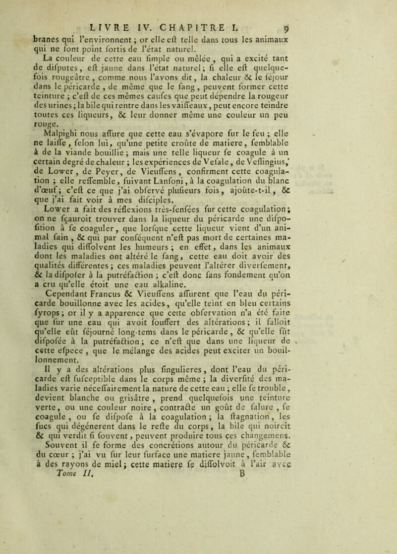 branes qui l’environnent ; or elle eft telle dans tous les animaux qui ne font point fortis de l’état naturel. La couleur de cette eau fimple ou mêlée , qui a excité tant de difputes, eft jaune dans l’état naturel; fi elle eft quelque- fois rougeâtre , comme nous l’avons dit, la chaleur & le léjour dans le péricarde , de même que le fang , peuvent former cette teinture ; c’eft de ces mêmes caufes que peut dépendre la rougeur des urines ; la bile qui rentre dans les vaiffeaux, peut encore teindre toutes ces liqueurs, &c leur donner même une couleur un peu rouge. . Malpighi nous aflûre que cette eau s’évapore fur le feu ; elle ne laifle , félon lui, qu’une petite croûte de matière, femblable à de la viande bouillie ; mais une telle liqueur fe coagule à un certain degré de chaleur ; les expériences de Vefale, de Veflingius,’ de Lover, de Peyer, de Vieuffens, confirment cette coagula- tion ; elle reffemble, fuivant Lanfoni, à la coagulation du blanc d’œuf; c’eft ce que j’ai obfervé plufieurs fois, ajoute-t-il, que j’ai fait voir à mes difciples. Lover a fait des réflexions très-fenfées fur cette coagulation; on ne fçauroit trouver dans la liqueur du péricarde une difpo- fition à fe coagider, que lorfque cette liqueur vient d’un ani- mal fain , & qui par conféquent n’eft pas mort de certaines ma- ladies qui diffolvent les humeurs; en effet, dans les animaux dont les maladies ont altéré le fang, cette eau doit avoir des qualités différentes ; ces maladies peuvent l’altérer diverfement, & la difpofer à la putréfaction ; c’efl: donc fans fondement qu’on a cru qu’elle étoit une eau alkaline. Cependant Francus & Vieuffens affurent que l’eau du péri- carde bouillonne avec les acides, qu’elle teint en bleu ceitains fyrops ; or il y a apparence que cette obfervation n’a été faite que fur une eau qui avoit fouffert des altérations; il falloit qu’elle eût féjourné long-tems dans le péricarde , & qu’elle fût difpofée à la putréfaction ; ce n’eft que dans une liqueur de , cette efpece , que le mélange des acides peut exciter un bouil- lonnement. Il y a des altérations plus fingulieres, dont l’eau du péri- carde eft fufceptible dans le corps même ; la diverfité des ma- ladies varie néceffairement la nature de cette eau ; elle fe trouble, devient blanche ou grisâtre , prend quelquefois une teinture verte, ou une couleur noire, contracte un goût de falure , fe coagule , ou fe dil'pofe à la coagulation ; la ftagnation, les fucs qui dégénèrent dans le refte du corps, la bile qui noircit & qui verdit fi fouvent, peuvent produire tous ces changemens. Souvent il fe forme des concrétions autour du péricarde &: du cœur ; j’ai vu fur leur furface une matière jaune, femblable à des rayons de miel; cette matière fe diffolvoit à l’air ^vcc Tome II, B I
