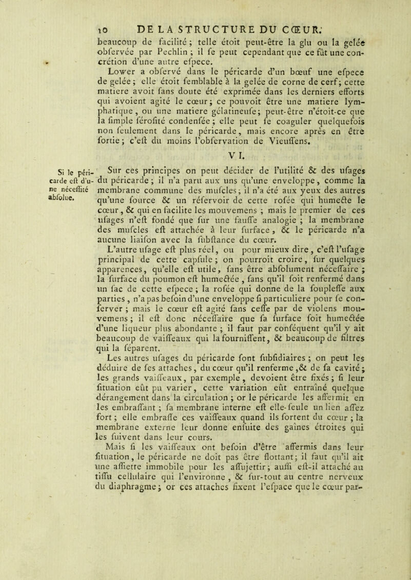 Si le péri- carde eft du ne néceffité abfolue. îO DE LA STRUCTURE DU CŒUR; beaucoup de facilité ; telle étoit peut-être la glu ou la gelée obfervée par Pecblin ; il fe peut cependant que ce fut une con- crétion d’une autre efpece. Lower a obfervé dans le péricarde d’un bœuf une efpece de gelée ; elle étoit femblable à la gelée de corne de cerf ; cette matière avoit fans doute été exprimée dans les derniers efforts qui avoient agité le cœur; ce pouvoit être une matière lym- phatique , ou une matière gélatineufe; peut-être n’étoit-ce que la fimple férolité condenfée ; elle peut fe coaguler quelquefois non feulement dans le péricarde, mais encore après en être fortie ; c’eft du moins l’obfervation de Vieulfens. V I. Sur ces principes on peut décider de futilité & des ufages du péricarde; il n’a paru aux uns qu’une enveloppe, comme la membrane commune des mufcles; il n’a été aux yeux des autres qu’une fource & un réfervoir de cette rofée qui humefre le cœur ,& qui en facilite les mouvemens ; mais le premier de ces ufages n’eft fondé que fur une faulfe analogie ; la membrane des mufcles eft attachée à leur furface, ÔC le péricarde n’a aucune liaifon avec la fubftance du cœur. L’autre ufage eft plus réel, ou pour mieux dire, c’eftl’ufage principal de cette capfule ; on pourroit croire, fur quelques apparences, qu’elle eft utile, fans être abfolument nécelfaire ; la furface du poumon eft humeéfée , fans qu’il foit renfermé dans un fac de cette efpece ; la rofée qui donne de la fouplelfe aux parties , n’a pas befoin d’une enveloppe fi particulière pour fe con- server ; mais le coeur eft agité fans celte par de violens mou- vemens ; il eft donc néceltaire que fa furface foit humeétée d’une liqueur plus abondante ; il faut par conféquent qu’il y ait beaucoup de vailfeaux qui la fournifîent, & beaucoup de filtres qui la féparent. Les autres ufages du péricarde font fubfidiaires ; on peut les déduire de fe s attaches, du cœur qu’il renferme ,& de fa cavité; les grands vailfeaux, par exemple, dévoient être fixés; li leur fituation eut pu varier, cette variation eût entraîné quelque dérangement dans la circulation ; or le péricarde les affermit en les embraffant ; fa membrane interne eft elle-feule un lien aflez fort ; elle embralïe ces vailfeaux quand ils fortent du cœur ; la membrane externe leur donne enluite des gaines étroites qui les fuivent dans leur cours. Mais fi les vailfeaux ont befoin d’être affermis dans leur fituation, le péricarde ne doit pas être flottant; il faut qu’il ait une aftiette immobile pour les alfujettir; auffi eft-il attaché au tilfu cellulaire qui l’environne , & fur-tout au centre nerveux du diaphragme; or ces attaches fixent l’efpace que le cœur par-