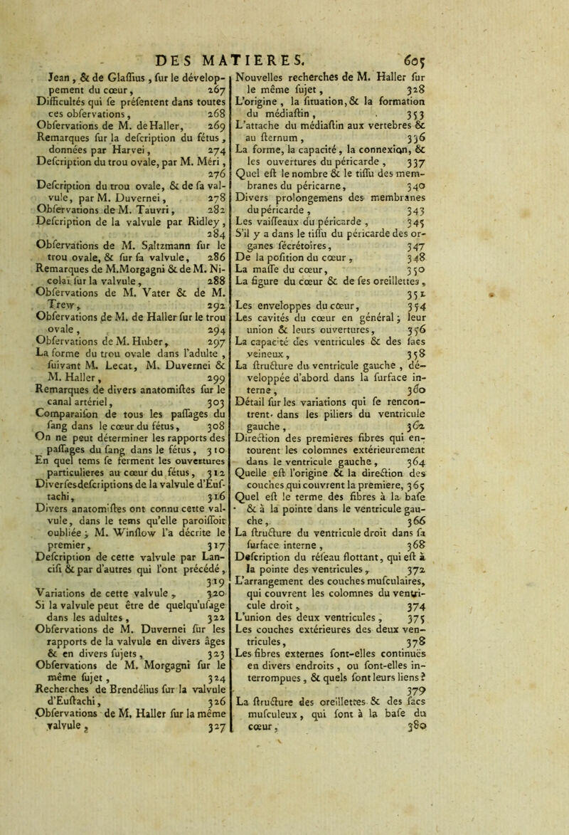 DES MA Jean , & de Glaflius , fur le dévelop- pement du cœur, 267 Difficultés qui fe préfentent dans toutes ces obfervations, 268 Obfervations de M. de Haller, 269 Remarques fur la defcription du fétus , données par Harvei, 274 Defcription du trou ovale, par M. Méri, 276 Defcription du trou ovale, Si de fa val- vule, par M. Duvernei, 278 Obfervations de M. Tauvri, 282 Defcription de la valvule par Ridley, 284 Obfervations de M. Saltzmann fur le trou ovale, & fur fa valvule, 286 Remarques de M.Morgagni Si de M. Ni- colaï fur la valvule, 288 Obfervations de M. Vater Si de M. Trew, 292 Obfervations de M. de Haller fur le trou ovale, 294 Obfervations de M. Huber, 297 La forme du trou ovale dans l'adulte , fuivant M. Lecat, M. Duvernei & M. Haller, 299 Remarques de divers anatomiftes fur le canal artériel, 303 Comparaiibn de tous les partages du fang dans le cœur du fétus, 308 On ne peut déterminer les rapports des paffages du fang dans le fétus, 310 En quel tems fe ferment les ouvertures particulières au cœur du fétus, 312 Diverfesdefcriptions de la valvule d’Éuf- tachi, 31.6 Divers anatomiftes ont connu cette val- vule, dans le tems qu’elle paroiffoit oubliée y M. Winflow l’a décrite le premier, 317 Defcription de cette valvule par Lan- cifi & par d’autres qui l’ont précédé , 3X9 Variations de cette valvule, 320 Si la valvule peut être de quelqu’ulage dans les adultes , 322 Obfervations de M. Duvernei fur les rapports de la valvule en divers âges & en divers fujets , 3 23 Obfervations de M. Morgagni fur le même fujet, 324 Recherches de Brendélius fur la valvule d’Euftachi, 326 Obfervations de M, Haller fur la même valvule 327 T IER ES. éoç Nouvelles recherches de M. Haller fur le même fujet, 328 L’origine, la fituation,& la formation du médiaftin , . 353 L’attache du médiaftin aux vertebres & au fternum , 336 La forme, la capacité , la connexion) Si les ouvertures du péricarde , 337 Quel eft le nombre & le tiffu des mem- branes du péricarne, 340 Divers prolongemens des membranes du péricarde, 343 Les vaifteaux du péricarde , 343 S’il y a dans le tiffu du péricarde des or- ganes fécrétoires, 347 De la pofition du cœur , 348 La malle du cœur, 350 La figure du cœur Si de fes oreillettes, 35 *• Les enveloppes du cœur, 3 34 Les cavités du cœur en général j leur union & leurs ouvertures, 336 La capac'té des ventricules & des lacs veineux, 338 La ftruélure du ventricule gauche , dé- veloppée d’abord dans la furface in- terne, jâo Détail fur les variations qui fe rencon- trent- dans les piliers du ventricule gauche, 362. Direction des premières fibres qui en- tourent les colomnes extérieurement dans le ventricule gauche, 364 Quelle eft l’origine Si la direction des couches qui couvrent la première, 365 Quel eft le terme des fibres à la bafe ■ & à la pointe dans le ventricule gau- che, 366 La ftruélure du ventricule droit dans fa furface interne , 368 Defcription du réfeau flottant, qui eft à la pointe des ventricules , 372 L’arrangement des couches mufculaires, qui couvrent les colomnes du ventri- cule droit, 374 L’union des deux ventricules, 375 Les couches extérieures des deux ven- tricules, 378 Les fibres externes font-elles continues en divers endroits , ou font-elles in- terrompues , Si quels font leurs liens ? 379 La ftruélure des oreillettes Si des facs mufculeux, qui font à la bafe du cœur, 380