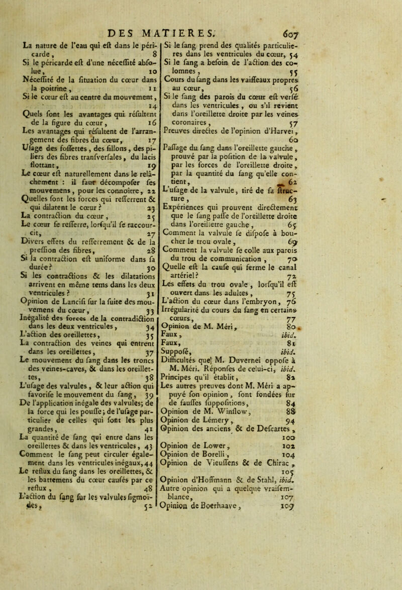 La nature de l'eau qui eft dans le péri- carde , 8 Si le péricarde eft d’une néceflité abfo- lue, 10 Néceflité de la fltuation du cœur dans la poitrine , i1 Si le cœur eft au centre du mouvement, . , 14 Quels font les avantages qui réfultent de la figure du cœur, 16 Les avantages qui réfultent de l’arran- gement des fibres du cœur, 17 Uuge des foffettes , des filions, des pi- liers des fibres tranfverfales, du lacis flottant, 19 Le cœur eft naturellement dans le relâ- chement : il faur décoinpofer fes mouvemens , pour les connoître, 22 Quelles font les forces qui refferrent & qui dilatent le cœur ? 23 La contraélion du cœur , 23 Le cœur le refferre, lorsqu’il fe raccour- cit» 27 Divers effets du refferrement & de la preflion des fibres, 28 Si la contraélion eft uniforme dans fa durée? 30 Si les contrarions & les dilatations arrivent en même tems dans les deux ventricules ? 31 Opinion de Lancift fur la fuite des mou- vemens du cœur, 33 Inégalité des forces de la contradiélion dans les deux ventricules, 34 L’aétion des oreillettes, 3 5 La contraélion des veines qui entrent dans les oreillettes, 37 Le mouvement du fang dans les troncs des veines-caves, & dans les oreillet- tes, 38 L’ufage des valvules , & leur aélion qui favorife le mouvement du fang, 39 De l’application inégale des valvules; de la force qui les pouffe; de l’ufage par- ticulier de celles qui font les plus grandes, 41 La quantité de fang qui entre dans les oreillettes & dans les ventricules, 43 Comment le fang peut circuler égale- ment dans les ventricules inégaux, 44 Le reflux du fang dans les oreillettes, & les battemens du cœur caufés par ce reflux, 48 L’aéfion du fang fur les valvules figmoï- des. 5; Si le fang prend des qualités particuliè- res dans les ventricules du cœur, 54 Si le fang a befoin de l’aélion des co- lomnes, 35 Cours du fang dans les vaiffeaux propres au cœur, 36 Si le fang des parois du cœur eft verfe dans les ventricules , ou s’il revient dans l’oreillette droite par les veines coronaires, 37 Preuves direéles de l’opinion d’Harvei, 6q Paffage du fang dans l’oreillette gauche , prouvé par la pofition de la valvule, par les forces de l’oreillette droite, par la quantité du fang qu’elle con- tient, 62 L’ufage de la valvule, tiré de fa ftruc- ture, 63 Expériences qui prouvent direélement que le fang paffe de l’oreillette droite dans l’oreillette gauche , 65 Comment la valvule fe difpofe à bou- cher le trou ovale , 6«y Comment la valvule fe colle aux parois du trou de communication , 70 Quelle eft la caufê qui ferme le canal artériel? 72 Les effets du trou ovale , lorfqu’il eft ouvert dans les adultes , 73 L’aéfion du cœur dans l’embryon, 76 Irrégularité du cours du fang en certain» cœurs, 77 Opinion de M. Méri, 80, Faux, ibid. Faux, 8t Suppofé, ibid', Difficultés que! M. Duvernei oppofe à M. Méri. Réponfes de celui-ci, ibid. Principes qu’il établit, 8a Les autres preuves dont M. Méri a ap- puyé fon opinion, font fondées fur de fauffes fuppofitions, 84 Opinion de M. Winflow, 88 Opinion de Lémery, 94 Opinion des anciens & de Defcartes , 100 Opinion de Lower, 102 Opinion de Borelli , 104 Opinion de Vieuffens & de Chirac , I05 Opinion d’Hoffmann & de Stahl, ibid. Autre opinion qui a quelque yraifem- blance, 107 Opinion deBoerhaave, ioy