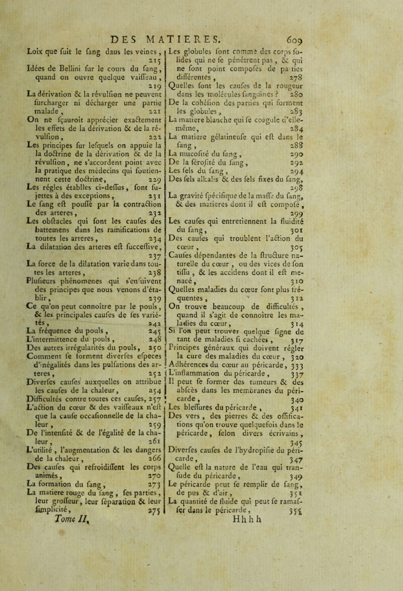 Loîx que fuit le fang daus les veines , Idées de Bellini fur le cours du fang, quand on ouvre quelque vaiffeau, 219 La dérivation & la révulfion ne peuvent furcharger ni décharger une partie malade, 221 On ne fçauroit apprécier exaélement 5 les effets de la dérivation 6c de la ré- vulfion , 222 Les principes fur lefquels on appuie la la doétrine de la dérivation & de la révulfion, ne s’accordent point avec la pratique des médecins qui foutien- nent cette doéhine, 229 Les régies établies ci-deffus, font fu- jettes à des exceptions, 231 Le fang eff pouffé par la contraélion des arteres, 232 Les obffacles qui font les caufes des battemens dans les ramifications de toutes les arteres, 234 La dilatation des arteres eff fuccefiive, 237 La force de la dilatation varie dans tou- tes les arteres, 238 Plufieurs phénomènes qui s’enfuivent des principes que nous venons d’éta- blir, 239 Ce qu’on peut connoître par le pouls, & les principales caufes de fes varié- tés , 242 La fréquence du pouls , 243 L’intermittence du pouls, 248 Des autres irrégularités du pouls, 2.50 ^ Comment le forment diverfes efpeces j d’mégalités dans les pulfations des ar- j teres, 252 f Diverfes caufes auxquelles on attribue ? les caufes de la chaleur, a$4 J Difficultés contre toutes ces caufes, 257 J L’aélion du cœur 6c des vaiffeaux n’eft que la caufe occafionnelle de la cha- leur , 259 De l’intenfité Ôc de l’égalité de la cha- leur, 261 L’utilité , l’augmentation 6c les dangers de la chaleur , 266 Des caufes qui refroidiffent les corps animés, 270 La formation du fang, 273 La matière rouge du fang , fes parties , I leur groffeur, leur réparation & leur funplicité, 2.7 5 Tome //, Les globules font comme des corps fo- lides qui ne fe pénétrent pas, & qui ne font point compofés de pa ties différentes, 278 Quelles font les caufes de la rougeur dans les molécules fangüines ? 280 De la cohéfion des parties qui forment les globules, 283 La matière blanche quife coagule ci’elle- même, 284 La matière gélatineufe qui eff dans le fang , 288 La mucofité du fang , 290 De la férofité du fang, 292 Les fels du fang, 294 Des fels alkalis 6c des fels fixes du fang, 298 La gravité fpécifique de la maffe du fang, 6c des matières dont il eff compofé , 299 Les caufes qui entretiennent la fluidité du fang, 301 Des caufes qui troublent l’aétion du cœur, 305 Caufes dépendantes de la ftruéhire na- turelle du cœur , ou des vices de fon tiffu , 6c les accidens dont il eff me- nacé, 310 Quelles maladies du cœur font plus fré- quentes, ' 312 On trouve beaucoup de difficultés , quand il s’agit de connoître les ma- ladies du cœur, 314 Si l’on peut trouver quelque figne de tant de maladies fi cachées , 317 Principes généraux qui doivent régler la cure des maladies du cœur , 320 Adhérences du cœur au péricarde, 333 L’inflammation du péricarde , 337 Il peut fe former des tumeurs 6c des abfcès dans les memoranes du péri- carde , 340 Les bleffures du péricarde , 341 Des vers , des pierres 6c des offifica- tions qu’on trouve quelquefois dans le péricarde, félon divers écrivains, , . 345 Diverfes caufes de l’bydropifie du péri- carde, 347 Quelle eff la nature de l’eau qui tran- fude du péricarde , 349 Le péricarde peut fe remplir de fang, de pus 6c d’air, 351 La quantité de fluide qui peut fe ramaf- fçr dans le péricarde , 35^ H h h h