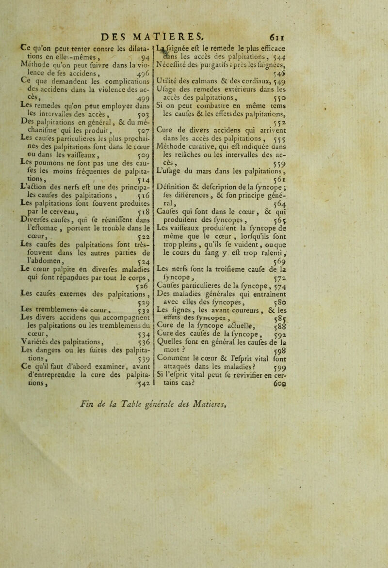 Ce qu’on peut tenter contre les dilata- tions en elles-mêmes, 94 Méthode qu’on peut fuivre dans la vio- lence de fes accidens , 496 Ce que demandent les complications des accidens dans la violence des ac- cès, > 499 ■Les remedes qu’on peut employer dans les intervalles des accès, 503 Des palpitations en général, & du mé- chanifme qui les produit, 507 Les cautes particulières les plus prochai- nes des palpitations font dans le cœur ou dans les vaifleaux, 509 Les poumons ne font pas une des cau- fes les moins fréquentes de palpita- tions , 514 L’aéiion des nerfs eft une des principa- les caufes des palpitations, 516 Les palpitations font fouvent produites par le cerveau, 518 Diverfes caufes, qui fe réunifient dans l’effomac , portent le trouble dans le cœur, 522 Les caufes des palpitations font très- fouvent dans les autres parties de l’abdomen, 324 Le cœur palpite en diverfes maladies qui font répandues par tout le corps , 526 Les caufes externes des palpitations, 529 Les tremblemens de cœur, 332 Les divers accidens qui accompagnent les palpitations ou les tremblemens du cœur, _ 534 Yariétés des palpitations, 536 Les dangers ou les fuites des palpita- tions, 539 Ce qu’il faut d’abord examiner, avant d’entreprendre la cure des palpita- tions, 542 L^faignée eft le remede le plus efficace crans les accès des palpitations, 544 Néceflité des purgatifs rpres les faignées, 54<> Utilité des caïmans & des cordiaux, 349 Ufage des remedes extérieurs dans les accès des palpitations, 530 Si on peut combattre en même tems les caufes & les effets des palpitations, _ 552 Cure de divers accidens qui arrivent dans les accès des palpitations , 333 Méthode curative, qui eff indiquée dans les relâches ou les intervalles des ac- cès» , . 559 Lufage du mars dans les palpitations, 561 Définition & defeription de la fyncope ; fes différences, & fon principe géné- ral, 364 Caufes qui font dans le cœur, & qui produisent des fyncopes, 363 Les vaifleaux produifent la fyncope de même que le cœur , lorfqu’ils font trop pleins , qu’ils fe vuident, ou que le cours du fang y efl trop ralenti, 369 Les nerfs font la troifieme caufe de la fyncope, 372 Caufes particulières de la fyncope , 574 Des maladies générales qui entraînent avec elles des fyncopes, 380 Les lignes , les avant coureurs , & les effets des fyncopes , 383 Cure de la fyncope aéluelle, 388 Cure des caufes de la fyncope, 392 Quelles font en général les caufes de la mort ? 398 Comment le cœur & l’efprit vital font attaqués dans les maladies? 399 Si l’efprit vital peut fe revivifier en cer tains cas? 6oq Fin de la Table générale des Matières,