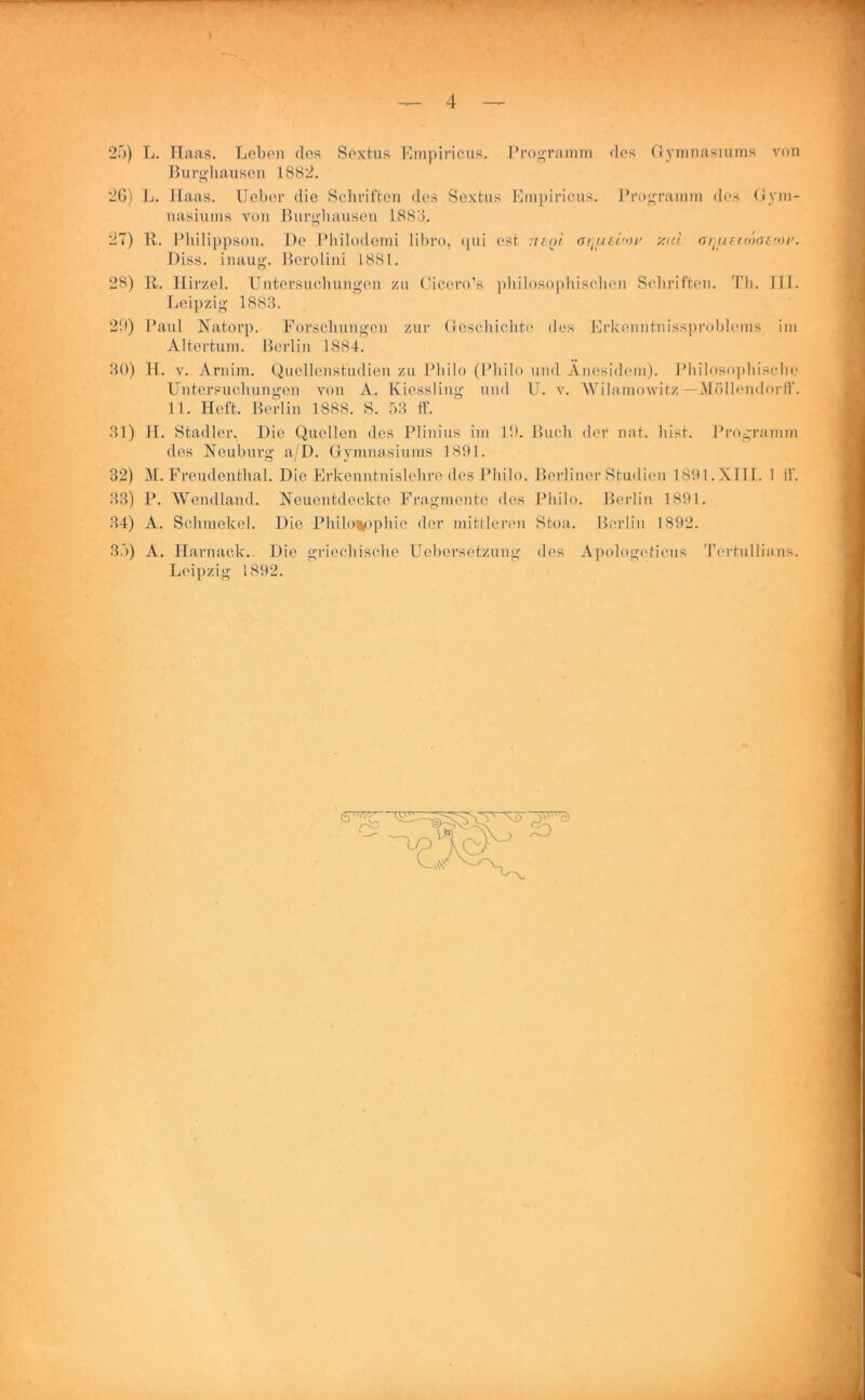 25) L. Haas. Leben des Sextus Empiricus. Programm des Gymnasiums von Burghausen 1882. nasiums von Burgbausen 1888. 27) R. Philippson. De Philodomi libro, qui est neoi arjfteuot' y.u't. ariueio'xrt'oi'. Diss. inaug. Berolini 1881. Leipzig 1883. 2'.)) Paul Natorp. Forschungen zur Geschichte des Erkenntnissproblems im Altertum. Berlin 1884. 30) H. v. Arnim. Quellenstudien zu Philo (Philo und Anesidem). Philosophische Untersuchungen von A. Kiessling und U. v. Wilamowitz—Möllendorff. 11. Heft. Berlin 1888. S. 53 ff. 31) H. Stadler. Die Quellen des Plinius im 10. Buch der nat. hist. Programm des Neuburg a/D. Gymnasiums 1891. 32) M. Freudenthal. Die Erkenntnislehre des Philo. Berliner Studien 1891.XIII. 1 ff. 33) P. Wendland. Neuentdeckte Fragmente des Philo. Berlin 1891. 34) A. Schmekel. Die Philosophie der mittleren Stoa. Berlin 1892. 35) A. Harnack. Die griechische Uebersetzung des Apologeticus Tertullians. Leipzig 1892.