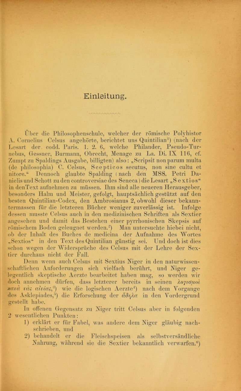 Einleitung. Über die Philosophenschule, welcher der römische Polyhistor A. Cornelius Celsus angehörte, berichtet uns Quintilian1) (nach der Lesart der codd. Paris. 1. 2. 6, welche Philander, Pseudo-Tur- nebus, Olessner, Burmann, Obrecht, Menage zu La. Di. IX 116, cf. Zumpt zu Spaldings Ausgabe, billigten) also : „Scripsit non parum multa (de philosophia) C. Celsus, Scepticos secutus, non sine cultu et nitore.“ Dennoch glaubte Spalding (nach den MSS. Petri Da- nielisund Schott zu den controversiae des Seneca) die Lesart „S extios“ in denText aufnehmen zu müssen. Ihm sind alle neueren Herausgeber, besonders Hahn und Meister, gefolgt, hauptsächlich gestützt auf den besten Quintilian-Codex, den Ambrosianus 2, obwohl dieser bekann- termassen für die letzteren Bücher weniger zuverlässig ist. Infolge dessen musste Celsus auch in den medizinischen Schriften als Sextier angesehen und damit das Bestehen einer pyrrhonischen Skepsis auf römischem Boden geleugnet werden.'-) Man untersuchte hiebei nicht, ob der Inhalt des Buches de medicina der Aufnahme des AVortes „Sextios“ in den Text des Quintilian günstig sei. Und doch ist dies schon wegen der Widersprüche des Celsus mit der Lehre der Sex- ticr durchaus nicht der Fall. Denn wenn auch Celsus mit Sextius Niger in den naturwissen- schaftlichen Anforderungen sich vielfach berührt, und Niger ge- legentlich skeptische Aerzte bearbeitet haben mag, so werden wir doch annehmen dürfen, dass letzterer bereits in seinen Xoy/auol xcaa zag ah tag*) wie die logischen Aerzte1) nach dem Vorgänge des Asklepiades,’) die Erforschung der ädiqXa in den Vordergrund gestellt habe. In offenen Gegensatz zu Niger tritt Celsus aber in folgenden 2 wesentlichen Punkten: 1) erklärt er für Fabel, was andere dem Niger gläubig nach- schrieben, und 2) behandelt er die Fleischspeisen als selbstversändliche Nahrung, während sie die Sextier bekanntlich verwarfen.0)