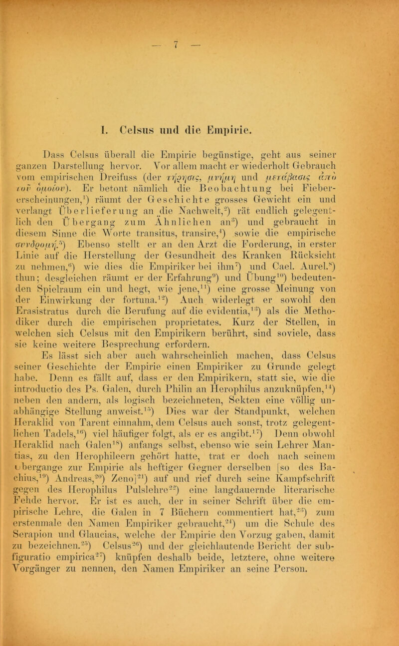 Dass Celsus überall die Empirie begünstige, geht aus seiner ganzen Darstellung hervor. Vor allem macht er wiederholt Gebrauch vom empirischen Dreifuss (der rrjoyjwg, tirißcr] und fierdßciG/g ano cuv ofiiuov). Er betont nämlich die Beobachtung bei Fieber- erscheinungen,1) räumt der Geschichte grosses Gewicht ein und verlangt Überlieferung an die Nachwelt,-) rät endlich gelegent- lich den Übergang zum Ähnlichen an3) und gebraucht in diesem Sinne die Worte transitus, transire,4) sowie die empiri rmrdpo/tü ’) Ebenso stellt er an den Arzt die Forderung, in erster Linie auf die Herstellung der Gesundheit des Kranken Rücksicht zu nehmen,(i) wie dies die Empiriker bei ihm) und Cael. Aurel.s) thun; desgleichen räumt er der Erfahrung9) und Übung1) bedeuten- den Spielraum ein und hegt, wie jene,11) eine grosse Meinung von der Einwirkung der fortuna.1'2) Auch widerlegt er sowohl den Erasistratus durch die Berufung auf die evidentia,13) als die Metho- diker durch die empirischen proprietates. Kurz der Stellen, in welchen sich Celsus mit den Empirikern berührt, sind soviele, dass sie keine weitere Besprechung erfordern. Es lässt sich aber auch wahrscheinlich machen, dass Celsus seiner Geschichte der Empirie einen Empiriker zu Grunde gelegt habe. Denn es fällt auf, dass er den Empirikern, statt sie, wie die introductio des Ps. Galen, durch Philin an Herophilus anzuknüpfen,14) neben den andern, als logisch bezeichneten, Sekten eine völlig un- abhängige Stellung anweist.1’’) Dies war der Standpunkt, welchen Jleraklid von Tarent einnahm, dem Celsus auch sonst, trotz gelegent- lichen Tadels,10) viel häufiger folgt, als er es angibt.17) Denn obwohl Heraklid nach Galen18) anfangs selbst, ebenso wie sein Lehrer Man- tias, zu den Herophileern gehört hatte, trat er doch nach seinem ubergange zur Empirie als heftiger Gegner derselben [so des Ba- ehius,1) Andreas,'2) Zeno]21) auf und rief durch seine Kampfschrift gegen des Herophilus Pulslehre2'2) eine langdauernde literarische Fehde hervor. Er ist es auch, der in seiner Schrift über die em- pirische Lehre, die Galen in 7 Büchern commentiert hat,23) zum erstenmale den Namen Empiriker gebraucht,'24) um die Schule des Serapion und Glaucias, welche der Empirie den Vorzug gaben, damit zu bezeichnen.'2’) Celsus'20) und der gleichlautende Bericht der sub- figuratio empirica'2') knüpfen deshalb beide, letztere, ohne weitere Vorgänger zu nennen, den Namen Empiriker an seine Person.