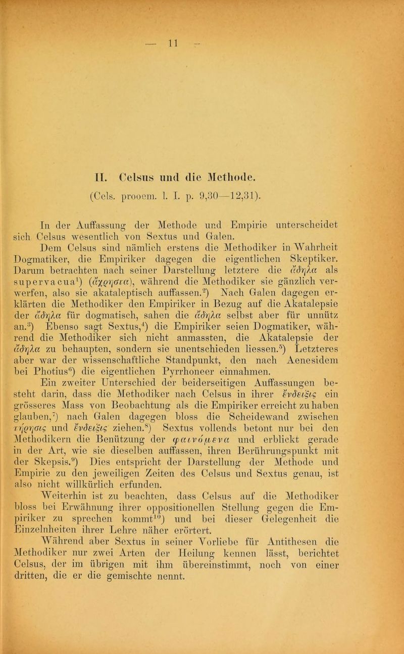II. Celsus und die Methode. (Cels. prooem. 1. I. p. 9,30—12,31). In der Auffassung der Methode und Empirie unterscheidet sich Celsus wesentlich von Sextus und Grälen. Dem Celsus sind nämlich erstens die Methodiker in AYahrheit Dogmatiker, die Empiriker dagegen die eigentlichen Skeptiker. Darum betrachten nach seiner Darstellung letztere die ad'rjXa als supervacua1) während die Methodiker sie gänzlich ver- werfen, also sie akataleptisch auffassen.2) Nach Galen dagegen er- klärten die Methodiker den Empiriker in Bezug auf die Akatalepsie der llörfka für dogmatisch, sahen die ädrfka selbst aber für unnütz an.3) Ebenso sagt Sextus,4) die Empiriker seien Dogmatiker, wäh- rend die Methodiker sich nicht anmassten, die Akatalepsie der udn]Xa zu behaupten, sondern sie unentschieden Hessen.5) Letzteres aber war der wissenschaftliche Standpunkt, den nach Aenesidem bei Photius6) die eigentlichen Pyrrhoneer einnahmen. Ein zweiter Unterschied der beiderseitigen Auffassungen be- steht darin, dass die Methodiker nach Celsus in ihrer evdei&g ein grösseres Mass von Beobachtung als die Empiriker erreicht zu haben glauben,7) nach Galen dagegen bloss die Scheidewand zwischen n]Qi]GLQ und ev()ei§LQ ziehen.8) Sextus vollends betont nur bei den Methodikern die Benützung der <pcuvofjisva und erblickt gerade in der Art, wie sie dieselben auffassen, ihren Berührungspunkt mit der Skepsis.1') Dies entspricht der Darstellung der Methode und Empirie zu den jeweiligen Zeiten des Celsus und Sextus genau, ist also nicht willkürlich erfunden. AVeiterhin ist zu beachten, dass Celsus auf die Methodiker bloss bei Erwähnung ihrer oppositionellen Stellung gegen die Em- piriker zu sprechen kommt10) und bei dieser Gelegenheit die Einzelnheiten ihrer Lehre näher erörtert. AYährend aber Sextus in seiner Yorliebe für Antithesen die Methodiker nur zwei Arten der Heilung kennen lässt, berichtet Celsus, der im übrigen mit ihm übereinstimmt, noch von einer dritten, die er die gemischte nennt.