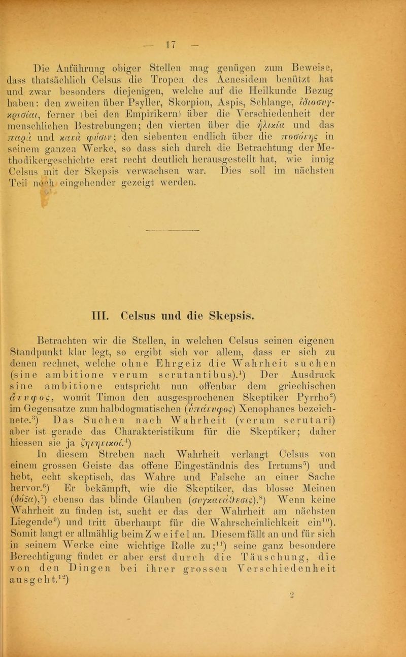 Die Anführung obiger Stellen mag genügen zum Beweise, dass thatsäclilich Celsus die Tropen des Aenesidem benützt hat und zwar besonders diejenigen, welche auf die Heilkunde Bezug haben: den zweiten über Psyller, Skorpion, Aspis, Schlange, uhotfry- xQtaiai, ferner (bei den Empirikern) über die Verschiedenheit der menschlichen Bestrebungen; den vierten über die i)XtxLa und das Ttao'd und xavd cpvöLv; den siebenten endlich über die noaocrig in seinem ganzen Werke, so dass sich durch die Betrachtung der Me- thodikergeschichte erst recht deutlich herausgestellt hat, wie innig Celsus mit der Skepsis verwachsen war. Dies soll im nächsten Teil ncHi eingehender gezeigt werden. ITT. Celsus und die Skepsis. Betrachten wir die Stellen, in welchen Celsus seinen eigenen Standpunkt klar legt, so ergibt sich vor allem, dass er sich zu denen rechnet, welche ohne Ehrgeiz die Wahrheit suchen (sine ambitione verum scrutantibus).1) Der Ausdruck sine ambitione entspricht nun offenbar dem griechischen tc r v cf o c, womit Timon den ausgesprochenen Skeptiker Pyrrho2) im Gegensätze zum halbdogmatischen (vndrvyoc) Xenophanes bezeich- net®.:i) Das Suchen nach Wahrheit (verum scrut a ri) aber ist gerade das Charakteristikum für die Skeptiker; daher hiessen sie ja ^rjcrjuixoL4) In diesem Streben nach Wahrheit verlangt Celsus von einem grossen Geiste das offene Eingeständnis des Irrtums5) und hebt, echt skeptisch, das Wahre und Falsche an einer Sache hervor.”) Er bekämpft, wie die Skeptiker, das blosse Meinen (r)>G«),') ebenso das blinde Glauben ((rvyxavaÜ-eaig).s) Wenn keine Wahrheit zu finden ist, sucht er das der Wahrheit am nächsten Liegende”) und tritt überhaupt für die Wahrscheinlichkeit ein10). Somit langt er allmählig beim Zweifel an. Diesem fällt an und für sich in seinem Werke eine wichtige Rolle zu;11) seine ganz besondere Berechtigung findet er aber erst durch die Täuschung, die von den Dingen bei ihrer grossen Verschiedenheit ausgeht.1-)