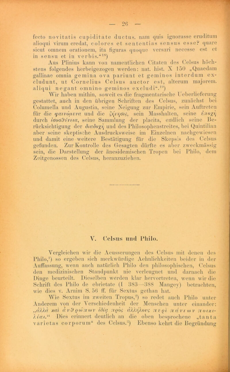 fecto novitatis cupiditate ductus. nam quis ignorasse eruditum alioqui yirum credat, colo res et sententias scnsus esse? quare sicut omnem orationem, ita figuras quoque versari necesse cst et in sensu et in v er bis.“18) Aus Plinius kann von namentlichen Citaten des Celsus höch- stens folgendes herbeigezogen werden: mit. hist. X 150 „Quaedam gallinae omnia gemina ova pariunt et geminos int er dum ex- cludunt, ut Cornelius Celsus auctor est, alterum majorem. aliqui negant omnino geminos excludi“.,<'>) Wir haben mithin, soweit es die fragmentarische Ueberlieferung gestattet, auch in den übrigen Schriften des Celsus, zunächst bei Columella und Augustin, seine Neigung zur Empirie, sein Auftreten für die (pcuvo/ueva und die c/p >/ovc, sein Masshalten, seine e/ro/rj durch laoGttbVbia, seine Sammlung der placita, endlich seine Be- rücksichtigung der di,adoyji und des Philosophenstreites, bei Quintilian aber seine skeptische Ausdrucksweise im Einzelnen nachgewiesen und damit eine weitere Bestätigung für die Skepsis des Celsus gefunden. Zur Kontrolle des Gesagten dürfte es aber zweckmässig sein, die Darstellung der änesidemischen Tropen bei Philo, dem Zeitgenossen des Celsus, heranzuziehen. V. Celsus und Philo. Vergleichen wir die Aeusserungen des Celsus mit denen des Philo,1) so ergeben sich merkwürdige Aehnlichkeiten beider in der Auffassung, wenn auch natürlich Philo den philosophischen, Celsus den medizinischen Standpunkt nie verleugnet und darnach die Dinge beurteilt. Dieselben werden klar hervortreten, wenn wir die Schrift des Philo de ebrietate (I 383—388 Mangey) betrachten, wie dies v. Arnim S. 56 ff. für Sextus gethan hat. Wie Sextus im zweiten Tropus,-) so redet auch Philo unter Anderem von der Verschiedenheit der Menschen unter einander: „«/U« xal a )’ 0 o <>) ncov iötAt tiqoq äXXrjlovg n b o 1 narr m v no/xi- At'aiDies erinnert deutlich an die oben besprochene „tanta varietas corporum“ des Celsus.:i) Ebenso kehrt die Begründung