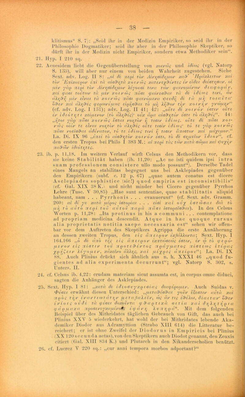 klitismus“ S. 7): „Seid ihr in der Medizin Empiriker, so seid ihr in der Philosophie Dogmatiker; seid ihr aber in der Philosophie Skeptiker, so dürft ihr in der Medizin nicht Empiriker, sondern etwa Methodiker sein“. 21. Hyp. I 210 sq. 22. Aenesidem liebt die Gegenüberstellung von xoivcdg und iALcog (vgl. Xatorp S. 133), will aber nur einem von beiden Wahrheit zugestehen. Siehe Sext. adv. Log. II S: „ol Ae neiii tov AlvrjoiArjpiov xuA Hfjclx'keiTov y.cd Tov EnixovQov eni tu cdoArjzu y.o i vcog y.az ev eyAevTeg ev elAei AieaTrjauv. ol uev yuQ tuqI toi> AivrjGiArjpiov keyovai ztvcc rw ipcuvopievcov d i u cp o p a y, y.cd (paar tovtcov tu uev xoivcdg nuat cpcdvtoAui tu Ae iAicog Ti in, cbv uhqArj uev eivui tu xoivcdg nuat cpcuvduevu tpevArj Ae tu pirj toiuvtw oAev y.ui cihrjAeg (pecnom'tuo: ei^rjafbäi to urj krjAov rrjv xoivrjv yyioury (cf. adv. Log. 1 131); adv. Log. II 41; 42: „ovte Ae xoiv dv Laziv oute ev LAidzrjTi y.elpieuou (to u'krjAeg)' ovx uqu cdoArjToy eau to u'krjAeg“. 44: ,,rjzoi yuo nüai xoivcdg egtul vorjzdv rj naiv iALcog. odze Ae nuai xoi- vdig oidv tb eivcu vorprov to u'krjAeg ovte tigiv iALcog’ to ts yuQ y.olv(dg nuat uo ela Aut uAdvuzov, to tb LAicog zivi rj tlglv uniozov y.cd piuyipiov.11 La. Di. IX 96 ,,eitel to ulaArjTdv y.otvdv eau., to Ae g^uecov iAiov“, cf. den ersten Tropus bei Philo I 383 M.: cd ne(ii zeig zcdv xcacc acduu y.cd ipvyrjv nuAcdv iAidzrjzEg. 23. ib. p. 11,18. Im weitern Verlauf wirft Celsus den Methodikern vor, dass sie keine Stabilität haben (ib. 11,20: „Ac ne isti quidem ipsi intra suam professionem consistere ullo modo possunt“). Derselbe Tadel eines Mangels an stabilitas begegnet uns bei Asklepiades gegenüber den Empirikern (subf. c. 12 p. 67) „quae autem conatus est dicere Asclepiades sophistice (sic!) quod empiria est inconsistibilis“ (cf. Gal. XIX 38 K.) und nicht minder bei Cicero gegenüber Pyrrhos Lehre (Tusc. V 30,85) „Hae sunt sententiae, quae stabilitatis aliquid habeant, nam . . . Pyrrlionis . . . evanuerunt“ (cf. Sext. adv. Gramm. 260: cd Ae ye xutu ueoog iacooiui . . . siai y.ui o vy egt to au t Atu to (L )j TO UV TO TT E O i TO V UVTOV 71U Q U TTUGL IgTOQBIGAuC). Ill des CelsilS Worten p. 11,28: „Ita protinus in bis a communi . . . contemplatione ad propriam medicina descendit. Atque in liac quoque rursus alia proprietatis notitia saepe necessaria est“ sehen wir offen- bar vor dem Auftreten des Skeptikers Agrippa die erste Annäherung an dessen zweiten Tropus, den eig utteiqov exßcck'kovTu; Sext. Hyp. I 164.166 „o As und zrjg e i g u n e i p o v exmcdaecog egtiv, ev co to cp e p d- ptevov eig tiLgtlv tov ttq o t e Ae v zog n p cc y u ut og niavecog stBQug ypr/Ceiv 'keyoptev, y.uy.elvo cckkrjg, y.ui pieypig unelcrov“; La. Di. IX 88. Auch Plinius drückt sich ähnlich aus n. h. XXXI 46 „quod fu- gientes ad alia experimenta decurrunt“; vgl. Natorp S. 302, s. Unters. II. 24. cf. Celsus ib. 4,22: crudam materiam sicut assumta est, in corpus omne diduci, sagten die Anhänger des Asklepiades. 25. Sext. Hyp. I 81: „y.cau de lAioavyxciiaiccg Atucptnociev. Auch Suidas v. <Pvgel erwähnt diesen Unterschied: „uetuAegAui yovv ettGTty uvzu y.cd 7iQ dg zrjv ev uv t t co tut rj v piezußu'ketv, cdg uv zig eAe'koi, A Luit uv oAev e v io ig o v Ae zu cpvaei Aoxovvtu cp A u p r ixu a tz Lu xaiArjXrjz rj p i u cpccQpiuxu nQoaevEyy.uutvoih: ecpccv rt k v n rj p «“. Mit dem folgenden Beispiel über des Mithridates täglichen Gebrauch von Gift, das auch bei Plinius XXV 5 wiederkehrt, hat wohl der bei Mithridates lebende Aka- demiker Diodor aus Adramyttion (Strabo XIII 614) die Litteratur be- reichert; er ist ohne Zweifel der Diodorus in Empiricis bei Plinius (XX 1 20 s e c un d a aetas), von den Skeptikern auch Diodot genannt, den Zeuxis citiert (Gal. XIII 834 K.) und Plutarch in den Nikanderscholien benützt. 26. cf. Lucrez V 220 sq.: „cur anni tempora morbos adportant?“