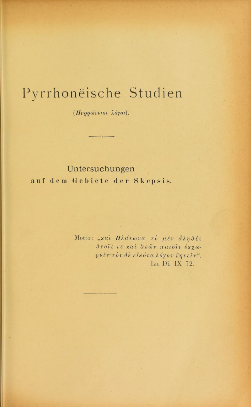 Pyrrhoneische Studien (TJvQQMVFi-ot koyoi). Untersuchungen a n f (1 e in G e 1) i e t e <1 e r S k e ]i s i s. Motto: ,.x a l Ti k <xt(o va / <) ti er dkr]D e; Deorc re xai Deuiv jtcugIv ixyoy- o e 7 r' rov r)e e Ix dzct kdyov ’Crj v e 7v'‘. Ln. Di. IX 72.