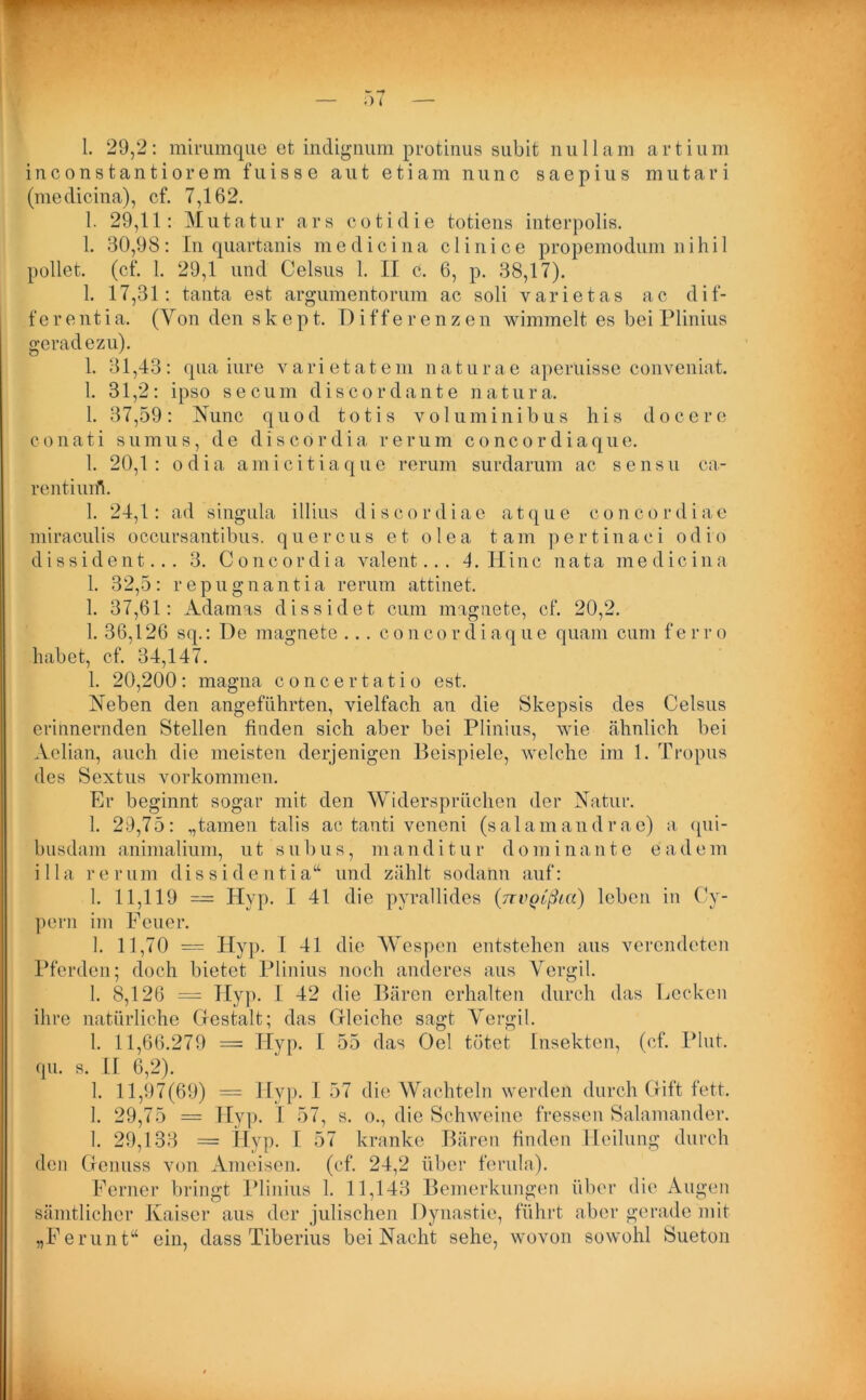 i n c o n s t a n t i o r e m f u i s s e aut e t i a m nunc s a e p i u s m u t a r i (medicina), cf. 7,162. 1. 29,11: Mutatur ars cotidie totiens interpolis. 1. 30,98: In quartanis medicina clinice propemodum nihil pellet, (cf. 1. 29,1 und Celsus 1. II c. 6, p. 38,17). 1. 17,31: tanta est argumentorum ac soli varietas ac dif- ferent i a. (Von den s k e p t. Differenzen wimmelt es bei Plinius geradezu). 1. 31,43: qua iure varietatem naturae aperuisse conveniat. 1. 31,2: ipso secum discordante natura. 1. 37,59: Nunc quod totis volumin ibus his docere conati sumus, de diseördia re rum concordiaque. 1. 20,1: odia amicitiaque rerum surdarum ac sensu ca- rentiuifh 1. 24,1: ad singula illius discordiae atque concordlae miraculis occursantibus. quercus et olea tarn pertinaci odio dissident... 3. Concordia valent... 4. IIinc nata medicina 1. 32,5: repugnantia rerum attinet. 1. 37,61: Adamas dissidet cum magnete, cf. 20,2. 1. 36,126 sq.: De magnete ... concordiaque quam cum ferro habet, cf. 34,147. 1. 20,200: magna concertatio est. Neben den angeführten, vielfach an die Skepsis des Celsus erinnernden Stellen finden sich aber bei Plinius, wie ähnlich bei Aclian, auch die meisten derjenigen Beispiele, welche im 1. Tropus des Sextus Vorkommen. Er beginnt sogar mit den Widersprüchen der Natur. 1. 29,75: „tarnen talis ac tanti veneni (salainandrae) a qui- busdam animalium, ut subus, manditu r domi nant e e adem illa rerum dissidentia“ und zählt sodann auf: 1. 11,119 — Hyp. I 41 die pyrallides {nvQtßta) leben in Cy- pern im Feuer. 1. 11,70 = Hyp. I 41 die Wespen entstehen aus verendeten Pferden; doch bietet Plinius noch anderes aus Vergib 1. 8,126 = Hyp. 1 42 die Bären erhalten durch das Lecken ihre natürliche Gestalt; das Gleiche sagt Vergib 1. 11,66.279 = Tlyp. I 55 das Oel tötet Insekten, (cf. Plut. qu. s. II 6,2). 1. 11,97(69) = Hyp. I 57 die Wachteln werden durch Gift fett. 1. 29,75 = Hyp. I 57, s. o., die Schweine fressen Salamander. 1. 29,133 = Hyp. I 57 kranke Bären finden Heilung durch den Genuss von Ameisen, (cf. 24,2 über ferula). Ferner bringt Plinius 1. 11,143 Bemerkungen über die Augen sämtlicher Kaiser aus der julischen Dynastie, führt aber gerade mit „Ferunt“ ein, dass Tiberius bei Nacht sehe, wovon sowohl Sueton