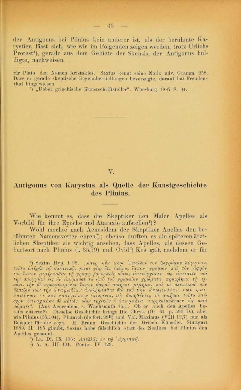 der Antigonus bei Plinius kein anderer ist, als der berühmte Ka- rystier, lässt sich, wie wir im Folgenden zeigen werden, trotz Urlichs Protest1), gerade aus dem Gebiete der Skepsis, der Antigonus hul- digte, nachweisen. für Plato den Namen Aristokles. Sextns kennt seine Notiz adv. Gramm. 258. Dass er gerade skeptische Gegenüberstellungen bevorzugte, darauf hat Freuden- thal hingewiesen. ') „lieber griechische Kunstschriftsteller“. Würzburg 1887 8. 84. Y. Antigonus von Karystns «als Quelle <lei* Kunstgeschichte des Plinius. Wie kommt es, dass die Skeptiker den Maler Apelles als Vorbild für ihre Epoche und Ataraxie aufstellen1) ? Wohl mochte nach Aenesidem der Skeptiker Apellas den be- rühmten Namensvetter ehren2 * * * * *); ebenso durften es die späteren ärzt- lichen Skeptiker als wichtig ansehen, dass Apelles, nls dessen Ge- burtsort nach Plinius (l. 35,79) und Ovid8) Kos galt, nachdem er für 1) Sextus Hyp. I 28. vlineg ovu neqi Ane'A'Aov tov Scoygdgiov '/.eye rar., tovto vnrjqtge reo ay.emuo). <p u ni, yuo bxi exeivog Innov yqdcpiov y.ai zov ucpqbv tov Innov uiuinaoO-cu zfj yoacpfi ßov'Arj&eig ovuog anezvyyavev cog aneineiv y.ai zfjv onoyyidv tlg r]v dnepiaone tu dnb tov ygacpeiov ygeouazu ngoggitpeu zij 6t- y.bvi. zrjv de ngoaaipauevrjv innov dcpgov noifjacu ui. aqua. y.cd oi ay.enziy.oi ovv qkmt,ov uev xqv d za g a tgia v dva'/nybeo'hu diu tov zqv avcopiaXiav zwv cpai- vopievcov tc y.cci voovuevov iniy.qlvai, ui] dvvqttevzeg de noiqacu zovzo ene- <ryoV enia/ovai de avzoig oiov zvyixoig q azaqa£ia naqqxoXovfrqoev cog ay.id acöuari“. (Aus Aenesidem, s. Waehsmuth 15,1. üb er auch den Apelles be- reits citierte?) Dieselbe Geschichte bringt Dio Chrys. (Or. 64 p. 590 D.), aber wie Plinius (35,104), Plutarch (de fort. 99B) und Val. Maximus (VIII 12,7) nur als Beispiel für die zvyq. H. Brunn, Geschichte der Griech. Künstler, Stuttgart 1889. II- 195 glaubt, Sextus habe fälschlich statt des Nealkes bei Plinius den Apelles genannt. -) La. Di. IX 106: 'AneXXdg ev ziq J Ayg/nnd. s) A. A. rri 401. Pontic. IV 429.